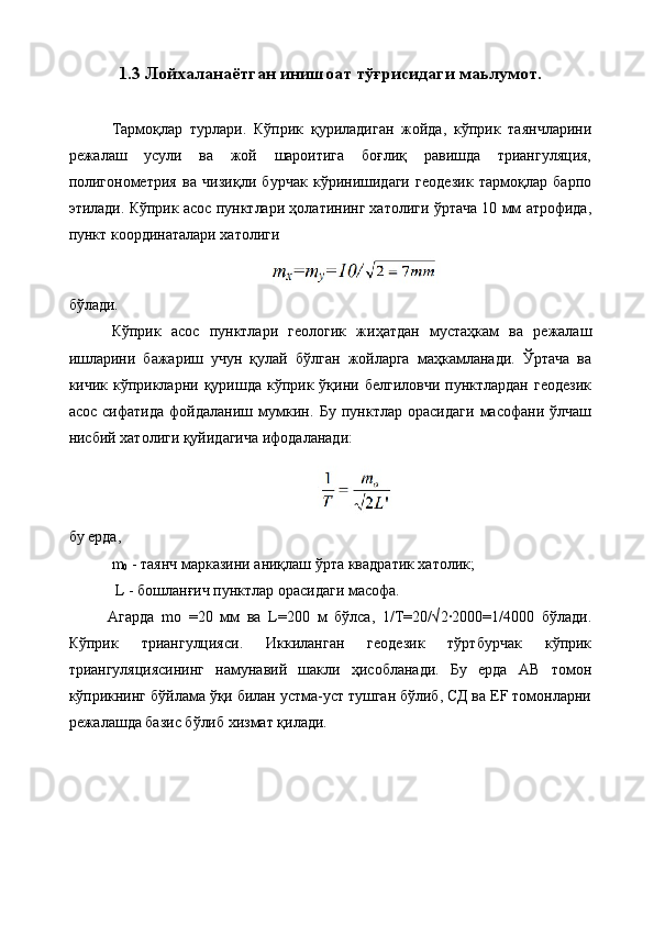 1.3  Лойхаланаётган инишоат тўғрисидаги маьлумот.
Тармоқлар   турлари.   Кўприк   қуриладиган   жойда,   кўприк   таянчларини
режалаш   усули   ва   жой   шароитига   боғлиқ   равишда   триангуляция,
полигонометрия   ва   чизиқли   бурчак   кўринишидаги   геодезик   тармоқлар   барпо
этилади. Кўприк асос пунктлари ҳолатининг хатолиги ўртача 10 мм атрофида,
пункт координаталари хатолиги
бўлади. 
Кўприк   асос   пунктлари   геологик   жиҳатдан   мустаҳкам   ва   режалаш
ишларини   бажариш   учун   қулай   бўлган   жойларга   маҳкамланади.   Ўртача   ва
кичик  кўприкларни  қуришда  кўприк  ўқини  белгиловчи  пунктлардан  геодезик
асос   сифатида   фойдаланиш   мумкин.   Бу   пунктлар   орасидаги   масофани   ўлчаш
нисбий хатолиги қуйидагича ифодаланади:
бу ерда, 
m
0  - таянч марказини аниқлаш ўрта квадратик хатолик;
 L - бошланғич пунктлар орасидаги масофа. 
Агарда   mо   =20   мм   ва   L=200   м   бўлса,   1/Т=20/√2·2000=1/4000   бўлади.
Кўприк   триангулцияси.   Иккиланган   геодезик   тўртбурчак   кўприк
триангуляциясининг   намунавий   шакли   ҳисобланади.   Бу   ерда   АВ   томон
кўприкнинг бўйлама ўқи билан устма-уст тушган бўлиб, СД ва ЕF томонларни
режалашда базис бўлиб хизмат қилади.