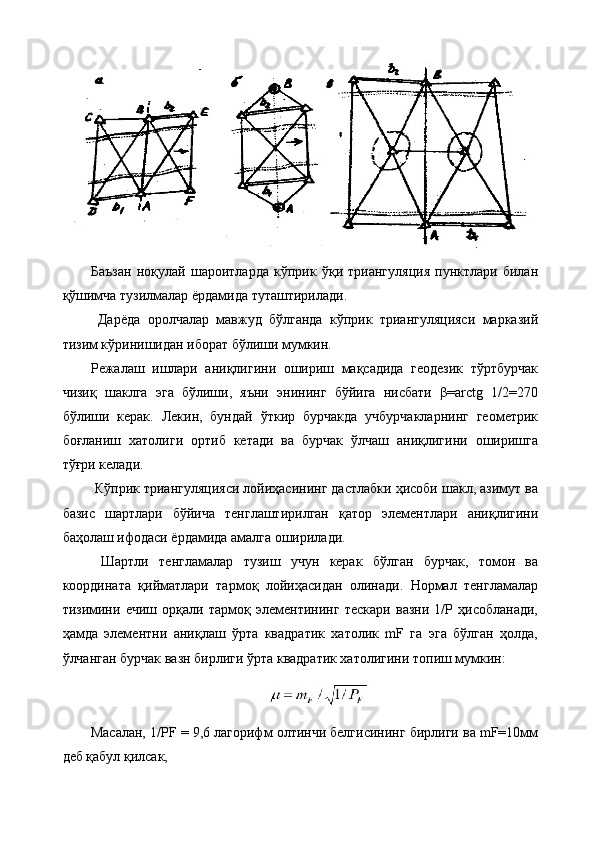 Баъзан   ноқулай   шароитларда   кўприк   ўқи   триангуляция   пунктлари   билан
қўшимча тузилмалар ёрдамида туташтирилади.
  Дарёда   оролчалар   мавжуд   бўлганда   кўприк   триангуляцияси   марказий
тизим кўринишидан иборат бўлиши мумкин. 
Режалаш   ишлари   аниқлигини   ошириш   мақсадида   геодезик   тўртбурчак
чизиқ   шаклга   эга   бўлиши,   яъни   энининг   бўйига   нисбати   β=arctg   1/2=270
бўлиши   керак.   Лекин,   бундай   ўткир   бурчакда   учбурчакларнинг   геометрик
боғланиш   хатолиги   ортиб   кетади   ва   бурчак   ўлчаш   аниқлигини   оширишга
тўғри келади.
 Кўприк триангуляцияси лойиҳасининг дастлабки ҳисоби шакл, азимут ва
базис   шартлари   бўйича   тенглаштирилган   қатор   элементлари   аниқлигини
баҳолаш ифодаси ёрдамида амалга оширилади.
  Шартли   тенгламалар   тузиш   учун   керак   бўлган   бурчак,   томон   ва
координата   қийматлари   тармоқ   лойиҳасидан   олинади.   Нормал   тенгламалар
тизимини   ечиш   орқали   тармоқ   элементининг   тескари   вазни   1/Р   ҳисобланади,
ҳамда   элементни   аниқлаш   ўрта   квадратик   хатолик   mF   га   эга   бўлган   ҳолда,
ўлчанган бурчак вазн бирлиги ўрта квадратик хатолигини топиш мумкин:
Масалан, 1/РF = 9,6 лагорифм олтинчи белгисининг бирлиги ва mF=10мм
деб қабул қилсак, 