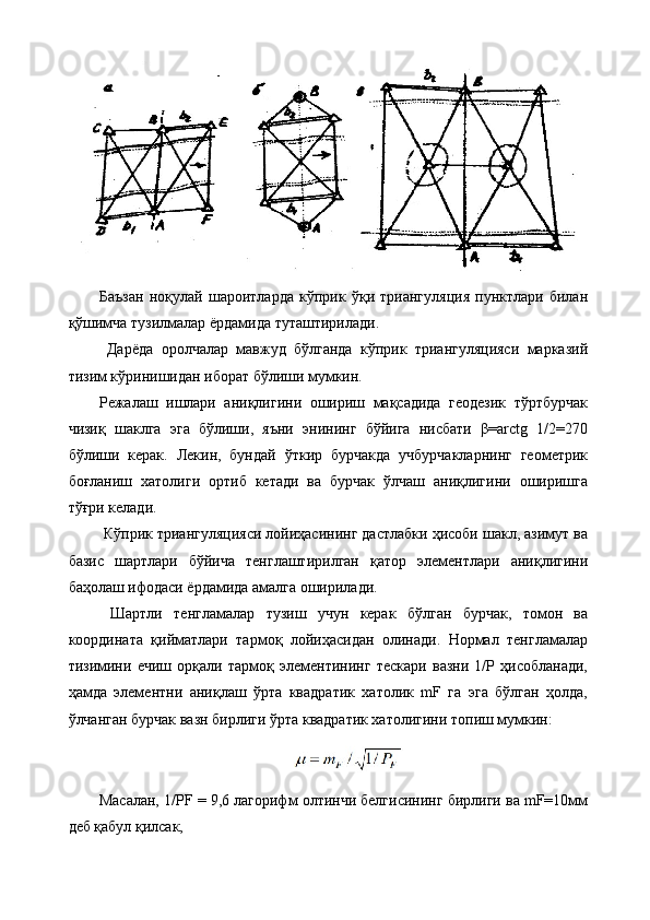 Баъзан   ноқулай   шароитларда   кўприк   ўқи   триангуляция   пунктлари   билан
қўшимча тузилмалар ёрдамида туташтирилади.
  Дарёда   оролчалар   мавжуд   бўлганда   кўприк   триангуляцияси   марказий
тизим кўринишидан иборат бўлиши мумкин. 
Режалаш   ишлари   аниқлигини   ошириш   мақсадида   геодезик   тўртбурчак
чизиқ   шаклга   эга   бўлиши,   яъни   энининг   бўйига   нисбати   β=arctg   1/2=270
бўлиши   керак.   Лекин,   бундай   ўткир   бурчакда   учбурчакларнинг   геометрик
боғланиш   хатолиги   ортиб   кетади   ва   бурчак   ўлчаш   аниқлигини   оширишга
тўғри келади.
 Кўприк триангуляцияси лойиҳасининг дастлабки ҳисоби шакл, азимут ва
базис   шартлари   бўйича   тенглаштирилган   қатор   элементлари   аниқлигини
баҳолаш ифодаси ёрдамида амалга оширилади.
  Шартли   тенгламалар   тузиш   учун   керак   бўлган   бурчак,   томон   ва
координата   қийматлари   тармоқ   лойиҳасидан   олинади.   Нормал   тенгламалар
тизимини   ечиш   орқали   тармоқ   элементининг   тескари   вазни   1/Р   ҳисобланади,
ҳамда   элементни   аниқлаш   ўрта   квадратик   хатолик   mF   га   эга   бўлган   ҳолда,
ўлчанган бурчак вазн бирлиги ўрта квадратик хатолигини топиш мумкин:
Масалан, 1/РF = 9,6 лагорифм олтинчи белгисининг бирлиги ва mF=10мм
деб қабул қилсак,