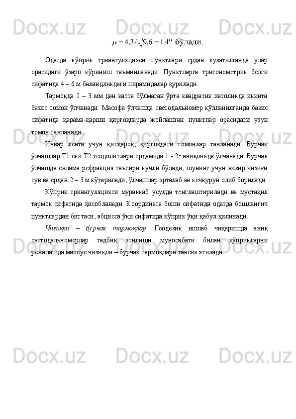 Одатда   кўприк   триангуляцияси   пунктлари   ердан   кузатилганда   улар
орасидаги   ўзаро   кўриниш   таъминланади.   Пунктларга   тригонометрик   белги
сифатида 4 – 6 м баландликдаги пирамидалар қурилади. 
Тармоқда  2 –  3 мм  дан  катта  бўлмаган  ўрта  квадратик  хатоликда  иккита
базис томон ўлчанади. Масофа ўлчашда светодальномер қўлланилганда базис
сифатида   қарама-қарши   қирғоқларда   жойлашган   пунктлар   орасидаги   узун
томон танланади. 
Инвар   лента   учун   қисқароқ,   қирғоқдаги   томонлар   танланади.   Бурчак
ўлчашлар Т1 ёки Т2 теодолитлари ёрдамида 1 - 2 ״   аниқликда ўлчанади. Бурчак
ўлчашда ёнлама рефракция таъсири кучли бўлади, шунинг учун визир чизиғи
сув ва ердан 2 – 3 м кўтарилади, ўлчашлар эрталаб ва кечқурун олиб борилади.
Кўприк   триангуляцияси   мураккаб   усулда   тенглаштирилади   ва   мустақил
тармоқ сифатида ҳисобланади. Координата боши сифатида одатда бошланғич
пунктлардан биттаси, абцисса ўқи сифатида кўприк ўқи қабул қилинади.
Чизиқли   –   бурчак   тармоқлар .   Геодезик   ишлаб   чиқаришда   аниқ
светодальномерлар   тадбиқ   этилиши   муносабати   билан   кўприкларни
режалашда махсус чизиқли – бурчак тармоқлари тавсия этилади . 