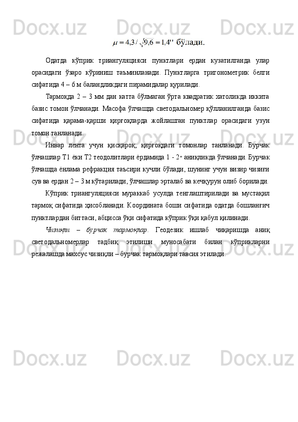 Одатда   кўприк   триангуляцияси   пунктлари   ердан   кузатилганда   улар
орасидаги   ўзаро   кўриниш   таъминланади.   Пунктларга   тригонометрик   белги
сифатида 4 – 6 м баландликдаги пирамидалар қурилади. 
Тармоқда  2 –  3 мм  дан  катта  бўлмаган  ўрта  квадратик  хатоликда  иккита
базис томон ўлчанади. Масофа ўлчашда светодальномер қўлланилганда базис
сифатида   қарама-қарши   қирғоқларда   жойлашган   пунктлар   орасидаги   узун
томон танланади. 
Инвар   лента   учун   қисқароқ,   қирғоқдаги   томонлар   танланади.   Бурчак
ўлчашлар Т1 ёки Т2 теодолитлари ёрдамида 1 - 2 ״   аниқликда ўлчанади. Бурчак
ўлчашда ёнлама рефракция таъсири кучли бўлади, шунинг учун визир чизиғи
сув ва ердан 2 – 3 м кўтарилади, ўлчашлар эрталаб ва кечқурун олиб борилади.
Кўприк   триангуляцияси   мураккаб   усулда   тенглаштирилади   ва   мустақил
тармоқ сифатида ҳисобланади. Координата боши сифатида одатда бошланғич
пунктлардан биттаси, абцисса ўқи сифатида кўприк ўқи қабул қилинади.
Чизиқли   –   бурчак   тармоқлар .   Геодезик   ишлаб   чиқаришда   аниқ
светодальномерлар   тадбиқ   этилиши   муносабати   билан   кўприкларни
режалашда махсус чизиқли – бурчак тармоқлари тавсия этилади .