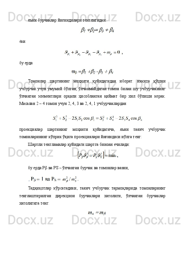 яъни бурчаклар йиғиндилари тенглигидан:
ёки
бу ерда 
Томонлар   шартининг   моҳияти   қуйидагидан   иборат:   иккита   қўшни
учбурчак учун умумий бўлган, ўлчанмайдиган томон билан шу учбурчакнинг
ўлчанган   элементлари   орқали   ҳисобланган   қиймат   бир   хил   бўлиши   керак.
Масалан 2 – 4 томон учун 2, 4, 3 ва 2, 4, 1 учбурчаклардан
проекциялар   шартининг   моҳияти   қуйидагича,   яъни   таянч   учбурчак
томонларининг кўприк ўқига проекциялари йиғиндиси нўлга тенг:
Шартли тенгламалар қуйидаги шартга биноан ечилади:
бу ерда Р   ва РS – ўлчанган бурчак ва томонлар вазни,
 
Тадқиқотлар   кўрсатадики,   таянч   учбурчак   тармоқларида   томонларнинг
тенглаштирилган   дирекцион   бурчаклари   хатолиги,   ўлчанган   бурчаклар
хатолигига тенг: 