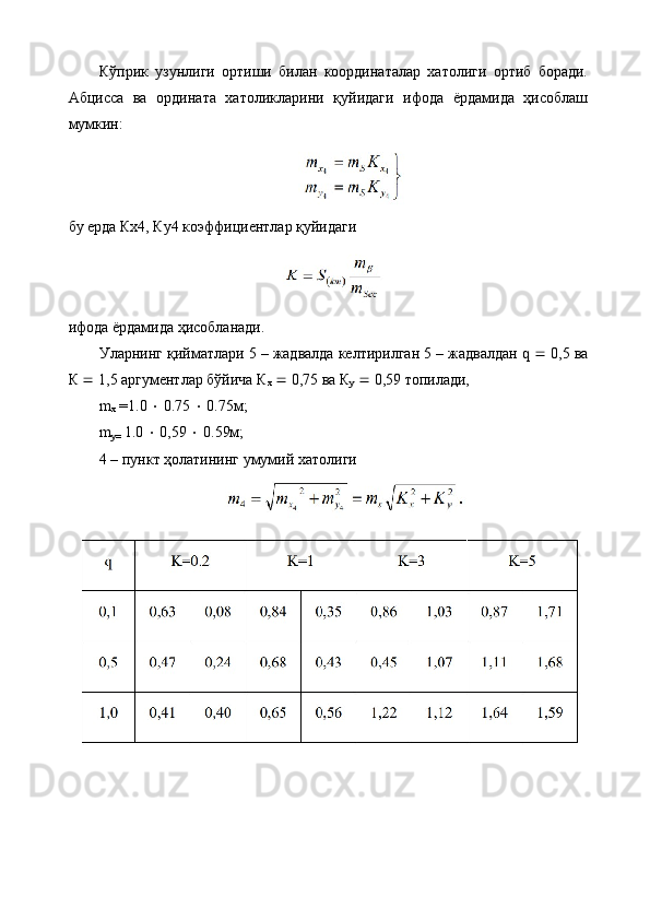 Кўприк   узунлиги   ортиши   билан   координаталар   хатолиги   ортиб   боради.
Абцисса   ва   ордината   хатоликларини   қуйидаги   ифода   ёрдамида   ҳисоблаш
мумкин:
бу ерда Кх4, Ку4 коэффициентлар қуйидаги
ифода ёрдамида ҳисобланади. 
Уларнинг қийматлари 5 – жадвалда келтирилган 5 – жадвалдан q    0,5 ва
К    1,5 аргументлар бўйича К
х     0,75 ва К
у     0,59 топилади, 
m
х   = 1.0      0.75     0.75м;
m
y=  1.0     0,59     0.59м; 
4 – пункт ҳолатининг умумий хатолиги 