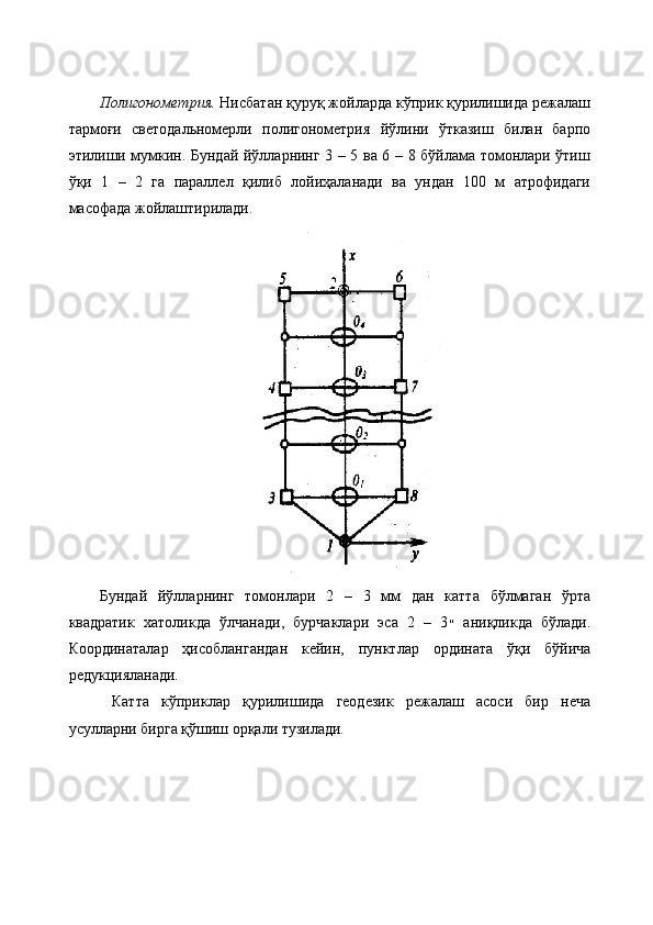 Полигонометрия.  Нисбатан қуруқ жойларда кўприк қурилишида режалаш
тармоғи   светодальномерли   полигонометрия   йўлини   ўтказиш   билан   барпо
этилиши мумкин .   Бундай йўлларнинг 3 – 5 ва 6 – 8 бўйлама томонлари ўтиш
ўқи   1   –   2   га   параллел   қилиб   лойиҳаланади   ва   ундан   100   м   атрофидаги
масофада жойлаштирилади.
Бундай   йўлларнинг   томонлари   2   –   3   мм   дан   катта   бўлмаган   ўрта
квадратик   хатоликда   ўлчанади,   бурчаклари   эса   2   –   3 ״   аниқликда   бўлади.
Координаталар   ҳисоблангандан   кейин,   пунктлар   ордината   ўқи   бўйича
редукцияланади.
  Катта   кўприклар   қурилишида   геодезик   режалаш   асоси   бир   неча
усулларни бирга қўшиш орқали тузилади. 
