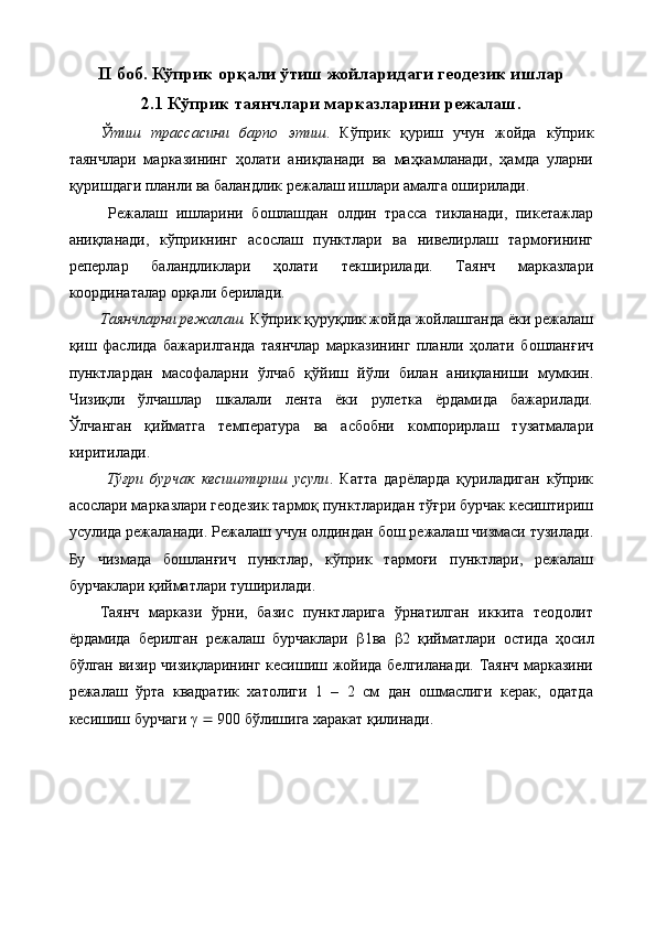 II  боб. Кўприк орқали ўтиш жойларидаги геодезик ишлар
2.1  Кўприк таянчлари марказларини режалаш .
Ўтиш   трассасини   барпо   этиш .   Кўприк   қуриш   учун   жойда   кўприк
таянчлари   марказининг   ҳолати   аниқланади   ва   маҳкамланади,   ҳамда   уларни
қуришдаги планли ва баландлик режалаш ишлари амалга оширилади.
  Режалаш   ишларини   бошлашдан   олдин   трасса   тикланади,   пикетажлар
аниқланади,   кўприкнинг   асослаш   пунктлари   ва   нивелирлаш   тармоғининг
реперлар   баландликлари   ҳолати   текширилади.   Таянч   марказлари
координаталар орқали берилади. 
Таянчларни режалаш.  Кўприк қуруқлик жойда жойлашганда ёки режалаш
қиш   фаслида   бажарилганда   таянчлар   марказининг   планли   ҳолати   бошланғич
пунктлардан   масофаларни   ўлчаб   қўйиш   йўли   билан   аниқланиши   мумкин.
Чизиқли   ўлчашлар   шкалали   лента   ёки   рулетка   ёрдамида   бажарилади.
Ўлчанган   қийматга   температура   ва   асбобни   компорирлаш   тузатмалари
киритилади.
  Тўғри   бурчак   кесиштириш   усули .   Катта   дарёларда   қуриладиган   кўприк
асослари марказлари геодезик тармоқ пунктларидан тўғри бурчак кесиштириш
усулида режаланади. Режалаш учун олдиндан бош режалаш чизмаси тузилади.
Бу   чизмада   бошланғич   пунктлар,   кўприк   тармоғи   пунктлари,   режалаш
бурчаклари қийматлари туширилади. 
Таянч   маркази   ўрни,   базис   пунктларига   ўрнатилган   иккита   теодолит
ёрдамида   берилган   режалаш   бурчаклари    1ва    2   қийматлари   остида   ҳосил
бўлган визир чизиқларининг кесишиш жойида белгиланади. Таянч марказини
режалаш   ўрта   квадратик   хатолиги   1   –   2   см   дан   ошмаслиги   керак,   одатда
кесишиш бурчаги γ    900 бўлишига харакат қилинади.