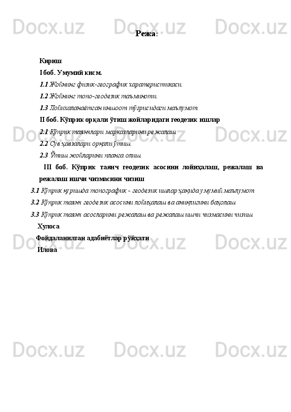 Режа :
Кириш
I   боб. Умумий кисм.
1.1 Жойнинг физик-географик харатеристикаси.
1.2 Жойнинг топо-геодезик таъминоти.
1.3 Лойихаланаётган иншоот тўғрисидаги маълумот.
II  боб. Кўприк орқали ўтиш жойларидаги геодезик ишлар
2.1  Кўприк таянчлари марказларини режалаш .
2.2  Сув ҳавзалари орқали ўтиш.
2.3  Ўтиш жойларини планга олиш.
  III   боб.   Кўприк   таянч   геодезик   асосини   лойиҳалаш,   режалаш   ва
режалаш ишчи чизмасини чизиш
3.1  Кўприк қуришда топографик - геодезик ишлар ҳақида умумий маълумот
3.2  Кўприк таянч геодезик асосини лойиҳалаш ва аниқлигини баҳолаш
3.3  Кўприк таянч асосларини режалаш ва режалаш ишчи чизмасини чизиш
    Хулоса
   Фойдаланилган адабиётлар рўйҳати 
    Илова 