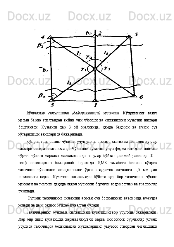 Кўприклар   силжишини   (деформацияси)   кузатиш.   Кўприкнинг   таянч
қисми   барпо   этилгандан   кейин   уни   чўкиши   ва   силжишини   кузатиш   ишлари
бошланади.   Кузатиш   ҳар   3   ой   оралиғида,   ҳамда   баҳорги   ва   кузги   сув
кўтарилиши вақтларида бажарилади. 
Кўприк таянчининг чўкиши учун унинг асосига статик ва динамик кучлар
таъсири остида юзага келади. Чўкишни кузатиш учун ферма тагидаги плитага
тўртта   чўкиш   маркаси   маҳкамланади   ва   улар   бўйлаб   доимий   равишда   III   –
синф   нивелирлаш   бажарилиб   борилади.   ҚМҚ   талабига   биноан   кўприк
таянчини   чўкишини   аниқлашнинг   ўрта   квадратик   хатолиги   1,5   мм   дан
ошмаслиги   керак.   Кузатиш   натижалари   бўйича   ҳар   бир   таянчнинг   чўкиш
қиймати ва тезлиги ҳақида яққол кўриниш берувчи ведомостлар ва графиклар
тузилади.
  Кўприк таянчининг силжиши асосан сув босимининг таъсирида вужудга
келади ва дарё оқими бўйлаб йўналган бўлади. 
Таянчларнинг   бўйлама   силжишини   кузатиш   створ   усулида   бажарилади.
Ҳар   бир   цикл   кузатишда   харакатланувчи   марка   ёки   кичик   бурчаклар   ўлчаш
усулида   таянчларга   белгиланган   нуқталарнинг   умумий   створдан   четлашиши