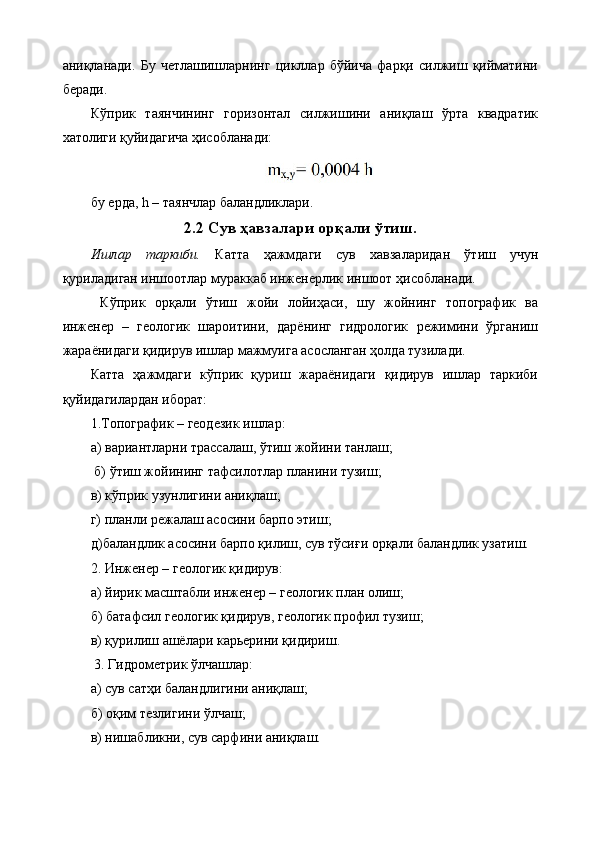 аниқланади.   Бу   четлашишларнинг   цикллар   бўйича   фарқи   силжиш   қийматини
беради. 
Кўприк   таянчининг   горизонтал   силжишини   аниқлаш   ўрта   квадратик
хатолиги қуйидагича ҳисобланади:
бу ерда, h – таянчлар баландликлари.
2.2 Сув ҳавзалари орқали ўтиш.
Ишлар   таркиби.   Катта   ҳажмдаги   сув   хавзаларидан   ўтиш   учун
қуриладиган иншоотлар мураккаб инженерлик иншоот ҳисобланади.
  Кўприк   орқали   ўтиш   жойи   лойиҳаси,   шу   жойнинг   топографик   ва
инженер   –   геологик   шароитини,   дарёнинг   гидрологик   режимини   ўрганиш
жараёнидаги қидирув ишлар мажмуига асосланган ҳолда тузилади. 
Катта   ҳажмдаги   кўприк   қуриш   жараёнидаги   қидирув   ишлар   таркиби
қуйидагилардан иборат: 
1.Топографик – геодезик ишлар: 
а) вариантларни трассалаш, ўтиш жойини танлаш;
 б) ўтиш жойининг тафсилотлар планини тузиш; 
в) кўприк узунлигини аниқлаш; 
г) планли режалаш асосини барпо этиш; 
д)баландлик асосини барпо қилиш, сув тўсиғи орқали баландлик узатиш. 
2. Инженер – геологик қидирув: 
а) йирик масштабли инженер – геологик план олиш; 
б) батафсил геологик қидирув, геологик профил тузиш; 
в) қурилиш ашёлари карьерини қидириш.
 3. Гидрометрик ўлчашлар: 
а) сув сатҳи баландлигини аниқлаш; 
б) оқим тезлигини ўлчаш; 
в) нишабликни, сув сарфини аниқлаш.