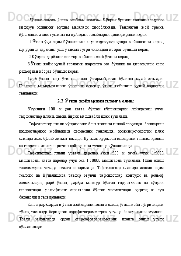 Кўприк   орқали   ўтиш   жойини   танлаш .   Кўприк   ўрнини   танлаш   геодезик
қидирув   ишининг   муҳим   масаласи   ҳисобланади.   Танланган   жой   трасса
йўналишига мос тушиши ва қуйидаги талабларни қониқтириши керак:
  1.Ўтиш   ўқи   оқим   йўналишига   перпендикуляр   ҳолда   жойлашиши   керак,
шу ўринда дарёнинг ушбу қисми тўғри чизиқдан иборат бўлиши керак;
 2.Кўприк дарёнинг энг тор жойини кесиб ўтиши керак; 
3.Ўтиш   жойи   қулай   геологик   шароитга   эга   бўлиши   ва   қирғоқлари   ясси
рельефдан иборат бўлиши керак. 
Дарё   ўзани   вақт   ўтиши   билан   ўзгармайдиган   бўлиши   талаб   этилади.
Геологик   маълумотларни   ўрганиш   асосида   ўтиш   жойининг   қулай   варианти
танланади.
2.3 Ўтиш жойларини планга олиш
Узунлиги   100   м   дан   катта   бўлган   кўприкларни   лойиҳалаш   учун
тафсилотлар плани, ҳамда йирик масштабли план тузилади.
 Тафсилотлар плани кўприкнинг бош планини ишлаб чиқишда, бошқариш
иншоотларини   жойлашиш   схемасини   танлашда,   инженер-геологик   план
олишда асос бўлиб хизмат қилади. Бу план қурилиш ишларини ташкил қилиш
ва геодезик ишлар юритиш лойиҳасини тузишда қўлланилади. 
Тафсилотлар   плани   ўртача   дарёлар   (эни   500   м   гача)   учун   1:5000
масштабда,   катта   дарёлар   учун   эса   1:10000   масштабда   тузилади.   План   олиш
тахеометрик   усулда   амалга   оширилади.   Тафсилотлар   планида   асосан   оқим
тезлиги   ва   йўналишига   таъсир   этувчи   тафсилотлар   контури   ва   рельеф
элементлари,   дарё   ўзани,   дарёда   мавжуд   бўлган   гидротехник   ва   кўприк
иншоотлари,   рельефнинг   характерли   бўлган   элементлари,   қирғоқ   ва   сув
баландлиги тасвирланади. 
Катта дарёлардаги ўтиш жойларини планга олиш, ўтиш жойи тўғрисидаги
тўлиқ   тасаввур   беридаган   аэрофотограмметрик   усулда   бажарилиши   мумкин.
Тоғли   районларда   ердан   стереофотограмметрик   планга   олиш   усули
қўлланилади.