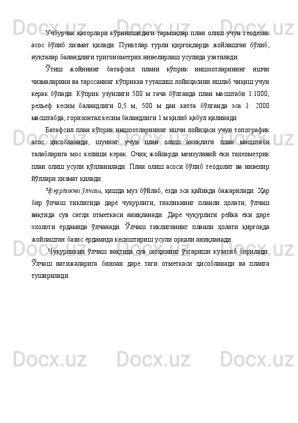 Учбурчак   қаторлари   кўринишидаги   тармоқлар   план   олиш   учун   геодезик
асос   бўлиб   хизмат   қилади.   Пунктлар   турли   қирғоқларда   жойлашган   бўлиб,
нуқталар баландлиги тригонометрик нивелирлаш усулида узатилади. 
Ўтиш   жойининг   батафсил   плани   кўприк   иншоотларининг   ишчи
чизмаларини ва тарссанинг кўприкка туташиш лойиҳасини ишлаб чиқиш учун
керак   бўлади.   Кўприк   узунлиги   500   м   гача   бўлганда   план   масштаби   1:1000,
рельеф   кесим   баландлиги   0,5   м,   500   м   дан   катта   бўлганда   эса   1:   2000
масштабда, горизонтал кесим баландлиги 1 м қилиб қабул қилинади. 
Батафсил план кўприк иншоотларининг ишчи лойиҳаси учун топографик
асос   ҳисобланади,   шунинг   учун   план   олиш   аниқлиги   план   масштаби
талабларига   мос   келиши   керак.   Очиқ   жойларда   мензулавий   ёки   тахеометрик
план   олиш   усули   қўлланилади.   План   олиш   асоси   бўлиб   теодолит   ва   нивелир
йўллари хизмат қилади. 
Чуқурликни  ўлчаш , қишда муз бўйлаб, ёзда  эса қайиқда бажарилади. Ҳар
бир   ўлчаш   тиклигида   дарё   чуқурлиги,   тикликнинг   планли   ҳолати,   ўлчаш
вақтида   сув   сатҳи   отметкаси   аниқланади.   Дарё   чуқурлиги   рейка   ёки   дарё
эхолоти   ёрдамида   ўлчанади.   Ўлчаш   тиклигининг   планли   ҳолати   қирғоқда
жойлашган базис ёрдамида кесиштириш усули орқали аниқланади.
  Чуқурликни   ўлчаш   вақтида   сув   сатҳининг   ўзгариши   кузатиб   борилади.
Ўлчаш   натижаларига   биноан   дарё   таги   отметкаси   ҳисобланади   ва   планга
туширилади.