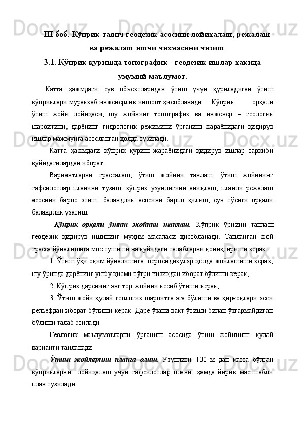 III  боб.   Кўприк таянч геодезик асосини лойиҳалаш, режалаш
ва режалаш ишчи чизмасини чизиш
3.1. Кўприк қуришда топографик  -  геодезик ишлар ҳақида
умумий маълумот.
Катта   ҳажмдаги   сув   объектларидан   ўтиш   учун   қуриладиган   ўтиш
кўприклари мураккаб инженерлик иншоот ҳисобланади. Кўприк   орқали
ўтиш   жойи   лойиҳаси,   шу   жойнинг   топографик   ва   инженер   –   геологик
шароитини,   дарёнинг   гидрологик   режимини   ўрганиш   жараёнидаги   қидирув
ишлар мажмуига асосланган ҳолда тузилади.
Катта   ҳажмдаги   кўприк   қуриш   жараёнидаги   қидирув   ишлар   таркиби
қуйидагилардан иборат:
Вариантларни   трассалаш,   ўтиш   жойини   танлаш;   ўтиш   жойининг
тафсилотлар   планини   тузиш;   кўприк   узунлигини   аниқлаш;   планли   режалаш
асосини   барпо   этиш;   баландлик   асосини   барпо   қилиш,   сув   тўсиғи   орқали
баландлик узатиш.
  Кўприк   орқали   ўтиш   жойини   танлаш.   Кўприк   ўрнини   танлаш
геодезик   қидирув   ишининг   муҳим   масаласи   ҳисобланади.   Танланган   жой
трасса йўналишига мос тушиши ва қуйидаги талабларни қониқтириши керак:
1. Ўтиш ўқи оқим йўналишига  перпендикуляр ҳолда жойлашиши керак,
шу ўринда дарёнинг ушбу қисми тўғри чизиқдан иборат бўлиши керак;
2. Кўприк дарёнинг энг тор жойини кесиб ўтиши керак;
3. Ўтиш жойи қулай геологик шароитга эга бўлиши ва қирғоқлари ясси
рельефдан иборат бўлиши керак. Дарё ўзани вақт ўтиши билан ўзгармайдиган
бўлиши талаб этилади.
Геологик   маълумотларни   ўрганиш   асосида   ўтиш   жойининг   қулай
варианти танланади.
Ўтиш   жойларини   планга   олиш.   Узунлиги   100   м   дан   катта   бўлган
кўприкларни     лойиҳалаш   учун   тафсилотлар   плани,   ҳамда   йирик   масштабли
план тузилади.