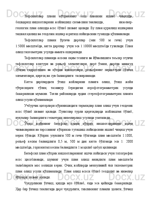 Тафсилотлар   плани   кўприкнинг   бош   планини   ишлаб   чиқишда,
бошқариш иншоотларини жойлашиш схемасини танлашда,                инженер-
геологик план олишда асос бўлиб хизмат қилади. Бу план қурилиш ишларини
ташкил қилиш ва геодезик ишлар юритиш лойиҳасини тузишда қўлланилади.
Тафсилотлар   плани   ўртача   дарёлар   (эни   500   м   гача)   учун
1:5000 масштабда, катта дарёлар   учун эса 1:10000 масштабда тузилади. План
олиш тахеометрик усулда амалга оширилади. 
Тафсилотлар планида асосан оқим тезлиги ва йўналишига таъсир этувчи
тафсилотлар   контури   ва   рельеф   элементлари,   дарё   ўзани,   дарёда   мавжуд
бўлган   гидротехник   ва   кўприк   иншоотлари,   рельефнинг   характерли   бўлган
элементлари, қирғоқ ва сув баландлиги  тасвирланади.
Катта   дарёлардаги   ўтиш   жойларини   планга   олиш,   ўтиш   жойи
тўғрисидаги   тўлиқ   тасаввур   беридаган   аэрофотограмметрик   усулда
бажарилиши   мумкин.   Тоғли   районларда   ердан   стереофотограмметрик   планга
олиш усули қўлланилади.
Учбурчак қаторлари кўринишидаги тармоқлар план олиш учун геодезик
асос   бўлиб   хизмат   қилади.   Пунктлар   турли   қирғоқларда   жойлашган   бўлиб,
нуқталар баландлиги геометрик нивелирлаш усулида узатилади.
Ўтиш   жойининг   батафсил   плани   кўприк   иншоотларининг   ишчи
чизмаларини ва тарссанинг кўприкка туташиш лойиҳасини ишлаб чиқиш учун
керак   бўлади.   Кўприк   узунлиги   500   м   гача   бўлганда   план   масштаби   1:1000,
рельеф   кесим   баландлиги   0,5   м,   500   м   дан   катта   бўлганда   эса   1:   2000
масштабда, горизонтал кесим баландлиги 1 м қилиб қабул қилинади.
Батафсил план кўприк иншоотларининг ишчи лойиҳаси учун топографик
асос   ҳисобланади,   шунинг   учун   план   олиш   аниқлиги   план   масштаби
талабларига   мос   келиши   керак.   Очиқ   жойларда   мензулавий   ёки   тахеометрик
план   олиш   усули   қўлланилади.   План   олиш   асоси   бўлиб   теодолит   ва   нивелир
йўллари хизмат қилади.
Чуқурликни   ўлчаш ,   қишда   муз   бўйлаб,   ёзда   эса   қайиқда   бажарилади.
Ҳар бир ўлчаш тиклигида  дарё  чуқурлиги, тикликнинг планли ҳолати, ўлчаш