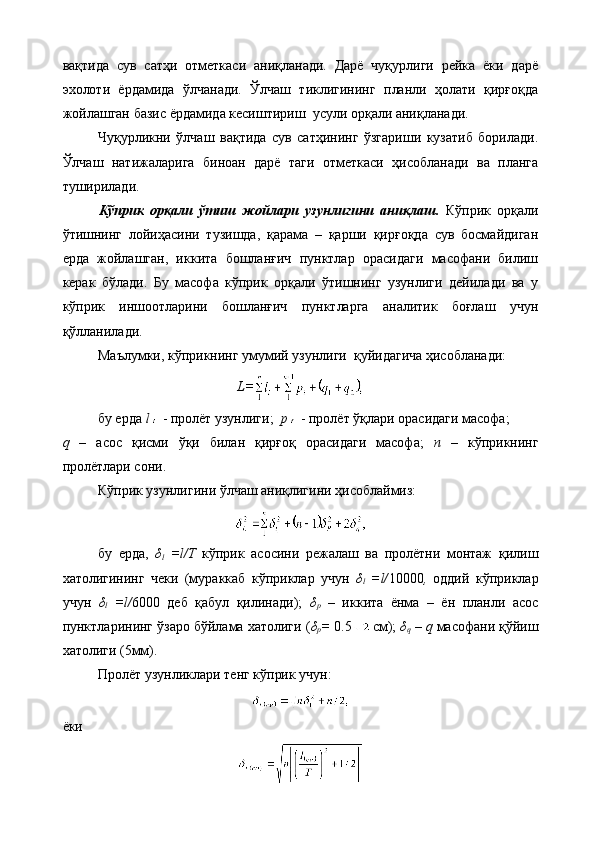 вақтида   сув   сатҳи   отметкаси   аниқланади.   Дарё   чуқурлиги   рейка   ёки   дарё
эхолоти   ёрдамида   ўлчанади.   Ўлчаш   тиклигининг   планли   ҳолати   қирғоқда
жойлашган базис ёрдамида кесиштириш  усули орқали аниқланади.
Чуқурликни   ўлчаш   вақтида   сув   сатҳининг   ўзгариши   кузатиб   борилади.
Ўлчаш   натижаларига   биноан   дарё   таги   отметкаси   ҳисобланади   ва   планга
туширилади.
Кўприк   орқали   ўтиш   жойлари   узунлигини   аниқлаш.   Кўприк   орқали
ўтишнинг   лойиҳасини   тузишда,   қарама   –   қарши   қирғоқда   сув   босмайдиган
ерда   жойлашган,   иккита   бошланғич   пунктлар   орасидаги   масофани   билиш
керак   бўлади.   Бу   масофа   кўприк   орқали   ўтишнинг   узунлиги   дейилади   ва   у
кўприк   иншоотларини   бошланғич   пунктларга   аналитик   боғлаш   учун
қўлланилади.
Маълумки, кўприкнинг умумий узунлиги  қуйидагича ҳисобланади:
L=
бу ерда  l   - пролёт узунлиги;   p   - пролёт ўқлари орасидаги масофа;
q   –   асос   қисми   ўқи   билан   қирғоқ   орасидаги   масофа;   n   –   кўприкнинг
пролётлари сони.
Кўприк узунлигини ўлчаш аниқлигини ҳисоблаймиз:
бу   ерда,   δ
l   =l/Т   кўприк   асосини   режалаш   ва   пролётни   монтаж   қилиш
хатолигининг   чеки   (мураккаб   кўприклар   учун   δ
l   =l/ 10000 ,   оддий   кўприклар
учун   δ
l   =l/ 6000   деб   қабул   қилинади);   δ
р   –   иккита   ёнма   –   ён   планли   асос
пунктларининг ўзаро бўйлама хатолиги ( δ
р =  0.5 см);  δ
q  –  q  масофани қўйиш
хатолиги (5мм).
Пролёт узунликлари тенг кўприк учун:
ёки 