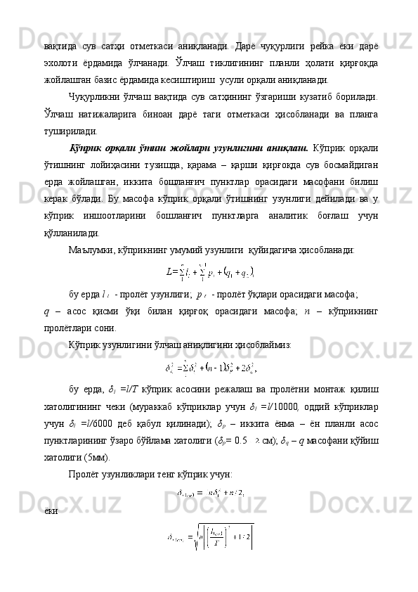 вақтида   сув   сатҳи   отметкаси   аниқланади.   Дарё   чуқурлиги   рейка   ёки   дарё
эхолоти   ёрдамида   ўлчанади.   Ўлчаш   тиклигининг   планли   ҳолати   қирғоқда
жойлашган базис ёрдамида кесиштириш  усули орқали аниқланади.
Чуқурликни   ўлчаш   вақтида   сув   сатҳининг   ўзгариши   кузатиб   борилади.
Ўлчаш   натижаларига   биноан   дарё   таги   отметкаси   ҳисобланади   ва   планга
туширилади.
Кўприк   орқали   ўтиш   жойлари   узунлигини   аниқлаш.   Кўприк   орқали
ўтишнинг   лойиҳасини   тузишда,   қарама   –   қарши   қирғоқда   сув   босмайдиган
ерда   жойлашган,   иккита   бошланғич   пунктлар   орасидаги   масофани   билиш
керак   бўлади.   Бу   масофа   кўприк   орқали   ўтишнинг   узунлиги   дейилади   ва   у
кўприк   иншоотларини   бошланғич   пунктларга   аналитик   боғлаш   учун
қўлланилади.
Маълумки, кўприкнинг умумий узунлиги  қуйидагича ҳисобланади:
L=
бу ерда  l   - пролёт узунлиги;   p   - пролёт ўқлари орасидаги масофа;
q   –   асос   қисми   ўқи   билан   қирғоқ   орасидаги   масофа;   n   –   кўприкнинг
пролётлари сони.
Кўприк узунлигини ўлчаш аниқлигини ҳисоблаймиз:
бу   ерда,   δ
l   =l/Т   кўприк   асосини   режалаш   ва   пролётни   монтаж   қилиш
хатолигининг   чеки   (мураккаб   кўприклар   учун   δ
l   =l/ 10000 ,   оддий   кўприклар
учун   δ
l   =l/ 6000   деб   қабул   қилинади);   δ
р   –   иккита   ёнма   –   ён   планли   асос
пунктларининг ўзаро бўйлама хатолиги ( δ
р =  0.5 см);  δ
q  –  q  масофани қўйиш
хатолиги (5мм).
Пролёт узунликлари тенг кўприк учун:
ёки