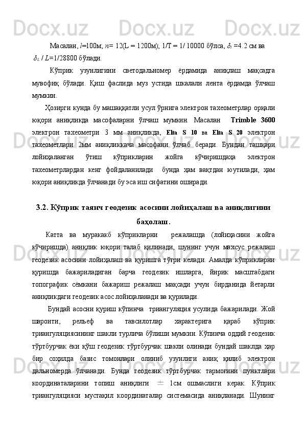 Масалан,  l =100м;  n=  12(L = 1200м); 1/Т = 1/ 10000 бўлса,  δ
l  = 4.2 см ва
  δ
L  /  L= 1/28800 бўлади.
Кўприк   узунлигини   светодальномер   ёрдамида   аниқлаш   мақсадга
мувофиқ   бўлади.   Қиш   фаслида   муз   устида   шкалали   лента   ёрдамда   ўлчаш
мумкин.
           Ҳозирги кунда бу машаққатли усул ўрнига электрон тахеометрлар орқали
юқори   аниқликда   масофаларни   ўлчаш   мумкин.   Масалан     Trimble   3600
электрон   тахеометри   3   мм   аниқликда,   Elta   S   10   ва   Elta   S   20   электрон
тахеометлари   2мм   аниқликкача   масофани   ўлчаб   беради.   Бундан   ташқари
лойиҳаланган   ўтиш   кўприкларин   жойга   кўчиришдаҳа   электрон
тахеометрлардан   кенг   фойдаланилади     бунда   ҳам   вақтдан   юутилади,   ҳам
юқори аниқликда ўлчанади бу эса иш сифатини оширади.
3.2. Кўприк таянч геодезик асосини лойиҳалаш ва аниқлигини 
баҳолаш.
Катта   ва   муракакб   кўприкларни     режалашда   (лойиҳасини   жойга
кўчиришда)   аниқлик   юқори   талаб   қилинади,   шунинг   учун   махсус   режалаш
геодезик   асосини   лойиҳалаш   ва   қуришга   тўғри   келади.   Амалда   кўприкларни
қуришда   бажариладиган   барча   геодезик   ишларга,   йирик   масштабдаги
топографик   сёмкани   бажариш   режалаш   мақсади   учун   бирданида   йетарли
аниқликдаги геодезик асос лойиҳаланади ва қурилади.
  Бундай  асосни  қуриш  кўпинча     триангуляция  усулида  бажарилади.  Жой
шароити,   рельеф   ва   тавсилотлар   характерига   қараб   кўприк
триангуляциясининг шакли турлича бўлиши мумкин. Кўпинча оддий геодезик
тўртбурчак   ёки   қўш   геодезик   тўртбурчак   шакли   олинади   бундай   шаклда   ҳар
бир   соҳилда   базис   томонлари   олиниб   узунлиги   аниқ   қилиб   электрон
дальномерда   ўлчанади.   Бунда   геодезик   тўртбурчак   тармоғини   пунктлари
координаталарини   топиш   аниқлиги     1см   ошмаслиги   керак.   Кўприк
триангуляцияси   мустақил   координаталар   системасида   аниқланади.   Шунинг