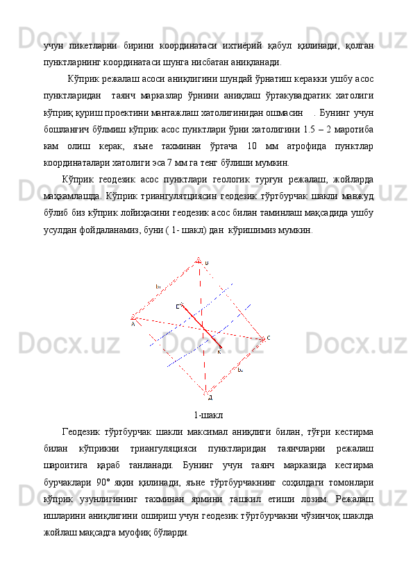 учун   пикетларни   бирини   координатаси   ихтиёрий   қабул   қилинади,   қолган
пунктларнинг координатаси шунга нисбатан аниқланади.
Кўприк режалаш асоси аниқлигини шундай ўрнатиш керакки ушбу асос
пунктларидан     таянч   марказлар   ўрнини   аниқлаш   ўртакувадратик   хатолиги
кўприқ қуриш проектини мантажлаш хатолигинидан ошмасин .   Бунинг   учун
бошланғич бўлмиш кўприк асос пунктлари ўрни хатолигини 1.5 – 2 маротиба
кам   олиш   керак,   яъне   тахминан   ўртача   10   мм   атрофида   пунктлар
координаталари хатолиги эса 7 мм га тенг бўлиши мумкин.
Кўприк   геодезик   асос   пунктлари   геологик   турғун   режалаш,   жойларда
маҳкамлашда.   Кўприк   триангулятциясин   геодезик   тўртбурчак   шакли   мавжуд
бўлиб биз кўприк лойиҳасини геодезик асос билан таминлаш мақсадида ушбу
усулдан фойдаланамиз, буни ( 1- шакл) дан  кўришимиз мумкин.
1-шакл
Геодезик   тўртбурчак   шакли   максимал   аниқлиги   билан,   тўғри   кестирма
билан   кўприкни   триангуляцияси   пунктларидан   таянчларни   режалаш
шароитига   қараб   танланади.   Бунинг   учун   таянч   марказида   кестирма
бурчаклари   90˚   яқин   қилинади,   яъне   тўртбурчакнинг   соҳилдаги   томонлари
кўприк   узунлигининг   тахминан   ярмини   ташкил   етиши   лозим.   Режалаш
ишларини аниқлигини ошириш учун геодезик тўртбурчакни чўзинчоқ шаклда
жойлаш мақсадга муофиқ бўларди.