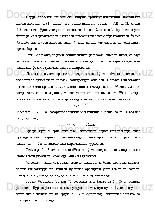 Содда   геодезик   тўртбурчак   кўприк   триангуляциясининг   намунавий
шакли ҳисобланиб (1 – шакл).  Бу тармоқ икки базис томони  АВ  ва CD ларни
2-3   мм   гача   ўртакувадратик   хатолиги   билан   ўлчанади.Ушбу   базисларни
ўлчашда   светадамламер   ва   электрон  техеометрлардан   фойдалланилади   бу   эса
ўз навбатида  юқори аниқлик билан  ўлчаш    ва иш   унумдорлигини оширишга
ёрдам беради.
Кўприк   триангуляцияси   лойиҳасининг   дастлабки   ҳисоби   шакл,   азимут
ва   базис   шартлари   бўйича   тенглаштирилган   қатор   элементлари   аниқлигини
баҳолаш ифодаси ёрдамида амалга оширилади.
Шартли   тенгламалар   тузиш   учун   керак   бўлган   бурчак,   томон   ва
координата   қийматлари   тармоқ   лойиҳасидан   олинади.   Нормал   тенгламалар
тизимини   ечиш   орқали   тармоқ   элементининг   тескари   вазни   1/Р   ҳисобланади,
ҳамда   элементни   аниқлаш   ўрта   квадратик   хатолик   m
F   га   эга   бўлган   ҳолда,
ўлчанган бурчак вазн бирлиги ўрта квадратик хатолигини топиш мумкин:
Масалан, 1/Р
F   = 9,6   лагорифм олтинчи белгисининг бирлиги ва m
F =10мм деб
қабул қилсак,
 бўлади.
Одатда   кўприк   триангуляцияси   пунктлари   ердан   кузатилганда   улар
орасидаги   ўзаро   кўриниш   таъминланади.   Пунктларга   тригонометрик   белги
сифатида 4 – 6 м баландликдаги пирамидалар қурилади.
Тармоқда 2 – 3 мм дан катта бўлмаган ўрта квадратик хатоликда иккита
базис томон ўлчанади (юқорида 1-шаклга қаралсин).
Масофа ўлчашда светодальномер қўлланилганда базис сифатида қарама-
қарши   қирғоқларда   жойлашган   пунктлар   орасидаги   узун   томон   танланади.
Инвар лента учун қисқароқ, қирғоқдаги томонлар танланади.
Бурчак   ўлчашлар   Т1   ёки   Т2   теодолитлари   ёрдамида   1   -   2 ״   аниқликда
ўлчанади.   Бурчак   ўлчашда   ёнлама   рефракция   таъсири   кучли   бўлади,   шунинг
учун   визир   чизиғи   сув   ва   ердан   2   –   3   м   кўтарилади,   ўлчашлар   эрталаб   ва
кечқурун олиб борилади.