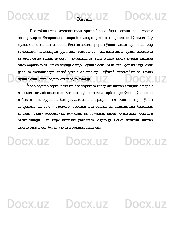 Кириш.
          Республикамиз   мустақиликка   эришибдики   барча   соҳаларида   муҳим
ислоҳотлар ва ўзгаришлар  даври бошланди десак хато қилмаган бўламиз. Шу
жумладан ҳалқнинг оғирини йенгил қилиш учун, қўшни давлатлар билан   ҳар
томонлама   алоқаларни   ўрнатиш   мақсадида     янгидан-янги   транс   алоқавий
автомобил   ва   темир   йўллар       қурилмоқда,   эскиларида   қайта   қуриш   ишлари
олиб борилмоқда. Ушбу узундан узун  йўлларнинг  бази бир  қисмларида йрик
дарё   ва   каналлардан   кесиб   ўтган   жойларида     кўплаб   автомобил   ва   темир
йўлларнинг ўтиш  кўприклари қурилмоқда.
Йикик кўприкларни режалаш ва қуришда геодезик ишлар аниқлиги юқори
даражада таълаб қилинади. Бизнинг курс ишимиз дарёлардан ўтиш кўпригини
лойиҳалаш   ва   қуришда   бажариладиган   топографик   -   геодезик   ишлар,     ўтиш
куприкларини   таянч   геодезик   асосини   лойиҳалаш   ва   аниқлигини   баҳолаш,
кўприк     таянч   асосларини   режалаш   ва   режалаш   ишчи   чизмасини   чизишга
бағишланади.   Биз   курс   ишимиз   давомида   юқорида   айтиб   ўтилган   ишлар
ҳақида маълумот бериб ўтишги ҳаракат қилимиз.