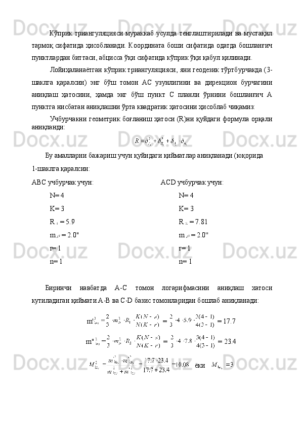 Кўприк триангуляцияси  мураккаб усулда  тенглаштирилади ва  мустақил
тармоқ сифатида ҳисобланади. Координата боши сифатида одатда бошланғич
пунктлардан биттаси, абцисса ўқи сифатида кўприк ўқи қабул қилинади.
Лойиҳаланаётган кўприк триангуляцияси, яни геодезик тўртбурчакда (3-
шаклга   қаралсин)   энг   бўш   томон   АС   узунлигини   ва   дирекцион   бурчагини
аниқлаш   ҳатосини,   ҳамда   энг   бўш   пункт   С   планли   ўрнини   бошланғич   А
пунктга нисбатан аниқлашни ўрта квадратик ҳатосини ҳисоблаб чиқамиз:
Учбурчакни геометрик боғланиш ҳатоси (R)ни қуйдаги формула орқали
аниқланди: 
Бу амалларни бажариш учун қуйидаги қийматлар аниқланади (юқорида 
1-шаклга қаралсин:
АВС учбурчак учун:
N= 4
K= 3
R = 5.9
m = 2.0''
r= 1
n= 1 ACD учбурчак учун:
N= 4  
K= 3
R = 7.81
m = 2.0''
r= 1
n= 1
Биринчи   навбатда   A-C   томон   логарифмасини   аниқлаш   хатоси
кутиладиган қиймати A-B ва C-D базис томонларидан бошлаб аниқланади:
m'  =   = 17.7
m''  =   = 23.4
    ёки    