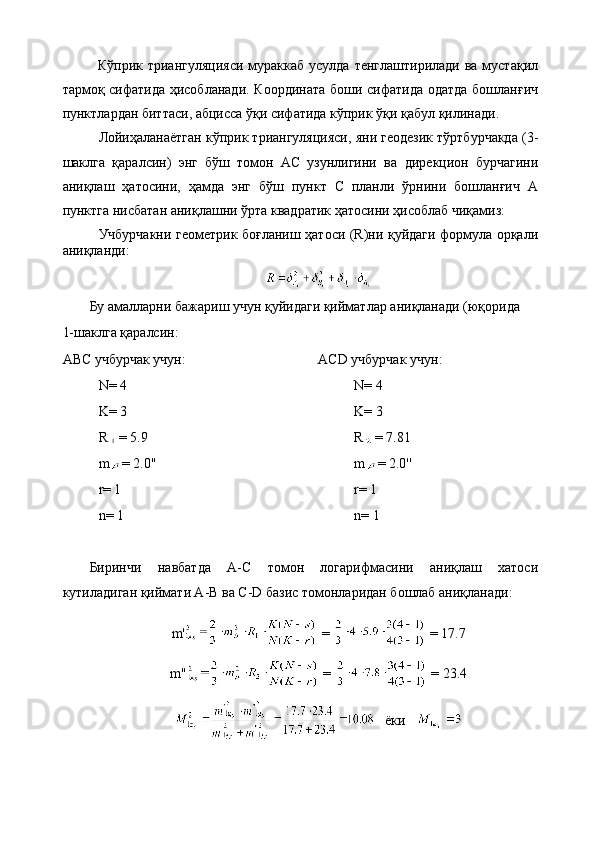 Кўприк триангуляцияси  мураккаб усулда  тенглаштирилади ва  мустақил
тармоқ сифатида ҳисобланади. Координата боши сифатида одатда бошланғич
пунктлардан биттаси, абцисса ўқи сифатида кўприк ўқи қабул қилинади.
Лойиҳаланаётган кўприк триангуляцияси, яни геодезик тўртбурчакда (3-
шаклга   қаралсин)   энг   бўш   томон   АС   узунлигини   ва   дирекцион   бурчагини
аниқлаш   ҳатосини,   ҳамда   энг   бўш   пункт   С   планли   ўрнини   бошланғич   А
пунктга нисбатан аниқлашни ўрта квадратик ҳатосини ҳисоблаб чиқамиз:
Учбурчакни геометрик боғланиш ҳатоси (R)ни қуйдаги формула орқали
аниқланди: 
Бу амалларни бажариш учун қуйидаги қийматлар аниқланади (юқорида 
1-шаклга қаралсин:
АВС учбурчак учун:
N= 4
K= 3
R = 5.9
m = 2.0''
r= 1
n= 1 ACD учбурчак учун:
N= 4  
K= 3
R = 7.81
m = 2.0''
r= 1
n= 1
Биринчи   навбатда   A-C   томон   логарифмасини   аниқлаш   хатоси
кутиладиган қиймати A-B ва C-D базис томонларидан бошлаб аниқланади:
m'  =   = 17.7
m''  =   = 23.4
    ёки