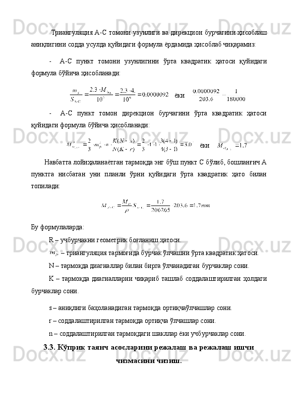   Триангуляция A-C томони узунлиги ва дирекцион бурчагини ҳисоблаш
аниқлигини содда усулда қуйидаги формула ёрдамида ҳисоблаб чиқарамиз:
-     A-C   пункт   томони   узунлигини   ўрта   квадратик   ҳатоси   қуйидаги
формула бўйича ҳисобланади:
    ёки    
-     A-C   пункт   томон   дирекцион   бурчагини   ўрта   квадратик   ҳатоси
қуйидаги формула бўйича ҳисобланади:
    ёки    
Навбатта лойиҳаланаётган тармоқда энг бўш пункт С бўлиб, бошланғич А
пунктга   нисбатан   уни   планли   ўрни   қуйидаги   ўрта   квадратик   ҳато   билан
топилади:
Бу формулаларда:
R – учбурчакни геометрик боғланиш ҳатоси.
  –   триангуляция   тармоғида бурчак ўлчашни ўрта квадратик ҳатоси.
N  –  тармоқда диагналлар билан бирга ўлчанадиган бурчаклар сони.
K – тармоқда диагналларни чиқариб ташлаб соддалаштирилган ҳолдаги
бурчаклар сони.
s – аниқлиги баҳоланадиган тармоқда ортиқчаўлчашлар сони.
r – соддалаштирилган тармоқда ортиқча ўлчашлар сони.
n – соддалаштирилган тармоқдаги шакллар ёки учбурчаклар сони.
3.3. Кўприк таянч асосларини режалаш ва режалаш ишчи
чизмасини чизиш. 