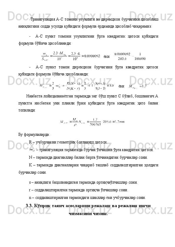 Триангуляция A-C томони узунлиги ва дирекцион бурчагини ҳисоблаш
аниқлигини содда усулда қуйидаги формула ёрдамида ҳисоблаб чиқарамиз:
-     A-C   пункт   томони   узунлигини   ўрта   квадратик   ҳатоси   қуйидаги
формула бўйича ҳисобланади:
    ёки    
-     A-C   пункт   томон   дирекцион   бурчагини   ўрта   квадратик   ҳатоси
қуйидаги формула бўйича ҳисобланади:
    ёки    
Навбатта лойиҳаланаётган тармоқда энг бўш пункт С бўлиб, бошланғич А
пунктга   нисбатан   уни   планли   ўрни   қуйидаги   ўрта   квадратик   ҳато   билан
топилади:
Бу формулаларда:
R – учбурчакни геометрик боғланиш ҳатоси.
  –   триангуляция   тармоғида бурчак ўлчашни ўрта квадратик ҳатоси.
N  –  тармоқда диагналлар билан бирга ўлчанадиган бурчаклар сони.
K – тармоқда диагналларни чиқариб ташлаб соддалаштирилган ҳолдаги
бурчаклар сони.
s – аниқлиги баҳоланадиган тармоқда ортиқчаўлчашлар сони.
r – соддалаштирилган тармоқда ортиқча ўлчашлар сони.
n – соддалаштирилган тармоқдаги шакллар ёки учбурчаклар сони.
3.3. Кўприк таянч асосларини режалаш ва режалаш ишчи
чизмасини чизиш.