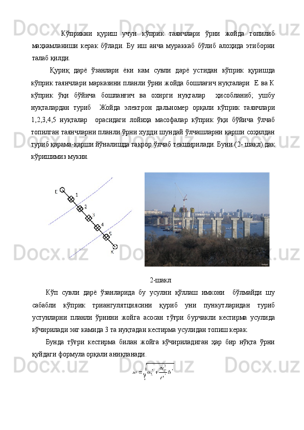 Кўприкни   қуриш   учун   кўприк   таянчлари   ўрни   жойда   топилиб
маҳкамланиши   керак   бўлади.   Бу   иш   анча   мураккаб   бўлиб   алоҳида   этиборни
талаб қилди. 
Қуриқ   дарё   ўзанлари   ёки   кам   сувли   дарё   устидан   кўприк   қуришда
кўприк таянчлари марказини планли ўрни жойда бошлағич нуқталари   Е ва К
кўприк   ўқи   бўйича   бошланғич   ва   охирги   нуқталар     ҳисобланиб;   ушбу
нуқталардан   туриб     Жойда   электрон   дальномер   орқали   кўприк   таянчлари
1,2,3,4,5   нуқталар     орасидаги   лойиҳа   масофалар   кўприк   ўқи   бўйича   ўлчаб
топилган таянчларни планли ўрни худди шундай ўлчашларни қарши соҳилдан
туриб қарама-қарши йўналишда такрор ўлчаб текширилади. Буни (2- шакл) дак
кўришимиз мукин. 
2-шакл
Кўп   сувли   дарё   ўзанларида   бу   усулни   қўллаш   имкони     бўлмайди   шу
сабабли   кўприк   триангулятциясини   қуриб   уни   пункутларидан   туриб
устунларни   планли   ўрнини   жойга   асосан   тўғри   бурчакли   кестирма   усулида
кўчирилади энг камида 3 та нуқтадан кестирма усулидан топиш керак.
Бунда   тўғри   кестирма   билан   жойга   кўчириладиган   ҳар   бир   нўқта   ўрни
қуйдаги формула орқали аниқланади.