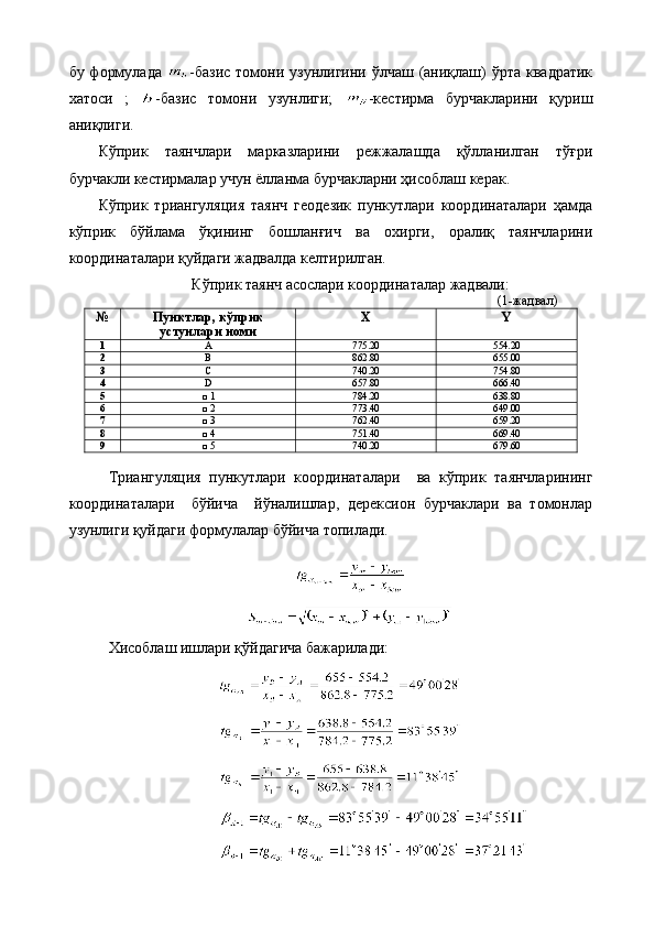 бу формулада   -базис  томони узунлигини ўлчаш (аниқлаш)  ўрта  квадратик
хатоси   ;   -базис   томони   узунлиги;   -кестирма   бурчакларини   қуриш
аниқлиги.
Кўприк   таянчлари   марказларини   режжалашда   қўлланилган   тўғри
бурчакли кестирмалар учун ёлланма бурчакларни ҳисоблаш керак.
Кўприк   триангуляция   таянч   геодезик   пункутлари   координаталари   ҳамда
кўприк   бўйлама   ўқининг   бошланғич   ва   охирги,   оралиқ   таянчларини
координаталари қуйдаги жадвалда келтирилган.
Кўприк таянч асослари координаталар жадвали :
(1-жадвал)
№ Пунктлар , кўприк
устунлари номи X Y
1 A 775 . 2 0 554.20
2 В 862 . 8 0 655 .00
3 С 740 . 2 0 754 . 8 0
4 D 657 . 8 0 666 . 4 0
5 □ 1 784 . 2 0 638.8 0
6 □ 2 773 . 4 0 649 .00
7 □ 3 762 . 4 0 659 . 2 0
8 □ 4 751 . 4 0 669 . 4 0
9 □  5 740 . 2 0 679 . 6 0
Триангуляция   пункутлари   координаталари     ва   кўприк   таянчларининг
координаталари     бўйича     йўналишлар,   дерексион   бурчаклари   ва   томонлар
узунлиги қуйдаги формулалар бўйича топилади.
Хисоблаш ишлари қўйдагича бажарилади: