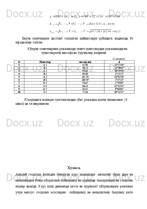 Барча   таянчларни   ҳисблаб   топилган   қийматлари   қуйидаги   жадвалда   ўз
ифодасини топган:
Кўприк таянчларини режалaшда таянч пунктлардан режаланадиган
пунктларгача масофа ва бурчаклар жадвали:
              (2-жадвал)
№ Пунктлар масофа (м) β
1 А-1 85 . 08 83 ° 55 '3 9 ''
2 В-1 80 . 25 11 ° 38 ' 45 ''
3 А-2 94 . 82 88 ° 54 ' 44 ''
4 В-2 89 . 60 3 ° 52 ' 27 ''
5 А-3 105,78 83 ° 02 ' 58 ''
6 В-3 100 . 49 2 ° 37 ' 23 ''
7 D-4 93,65 1 ° 50 ' 08 ''
8 C-4 86,13 82 ° 31 ' 42 ''
9 D-5 83,45 9 ° 06 ' 04 ''
10 C-5 75,20 89 ° 1 4'1 7 ''
Юқоридаги ишлари тугатилгандан сўнг режалаш ишчи чизмасини  (4-
шакл) да тасвирланган. 
Хулоса.
Амалий   геодезия   фанидан   бажарган   курс   ишимизни     мазмуни     йрик   дарё   ва
каналлардан ўтиш кўпригини лойиҳалаш ва қуришда бажариладиган геодезик
ишлар   ҳақида.   Курс   иши   давомида   катта   ва   мураккаб   кўприкларни   режалаш
учун   махсус   геодезик   асосларни     лойиҳалаш   ва   аниқлигини   баҳолаш   каби