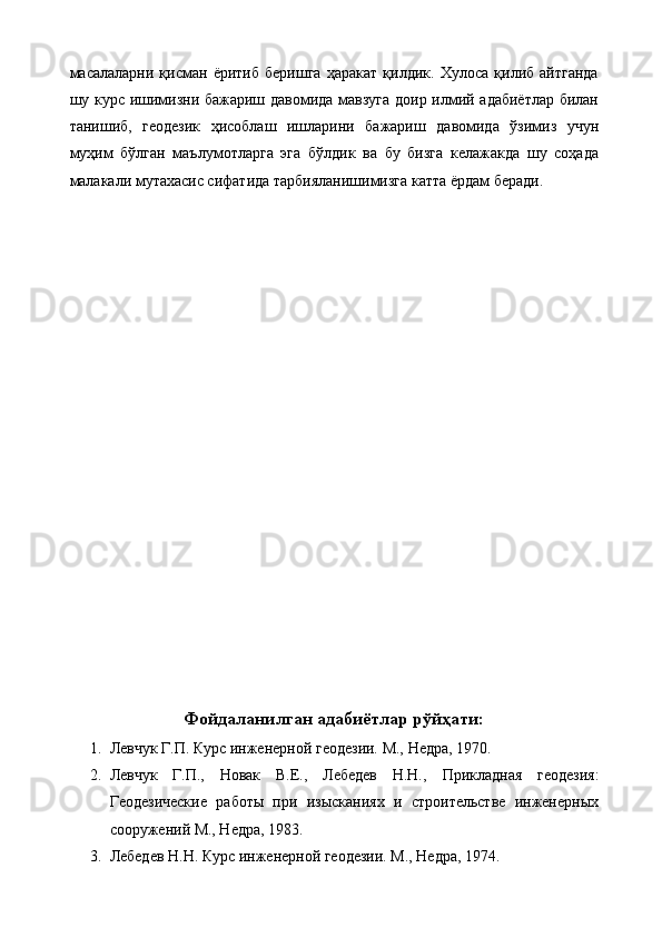 масалаларни   қисман   ёритиб   беришга   ҳаракат   қилдик.   Хулоса   қилиб   айтганда
шу курс ишимизни бажариш давомида мавзуга доир илмий адабиётлар билан
танишиб,   геодезик   ҳисоблаш   ишларини   бажариш   давомида   ўзимиз   учун
муҳим   бўлган   маълумотларга   эга   бўлдик   ва   бу   бизга   келажакда   шу   соҳада
малакали мутахасис сифатида тарбияланишимизга катта ёрдам беради.
Фойдаланилган адабиётлар рўйҳати:
1. Левчук Г.П.  Курс инженерной геодезии. М., Недра, 197 0 .
2. Левчук   Г.П.,   Новак   В.Е.,   Лебедев   Н.Н.,   Прикладная   геодезия:
Геодезические   работы   при   изысканиях   и   строительстве   инженерных
сооружений М., Недра, 1983.
3. Лебедев Н.Н. Курс инженерной геодезии. М., Недра, 1974. 