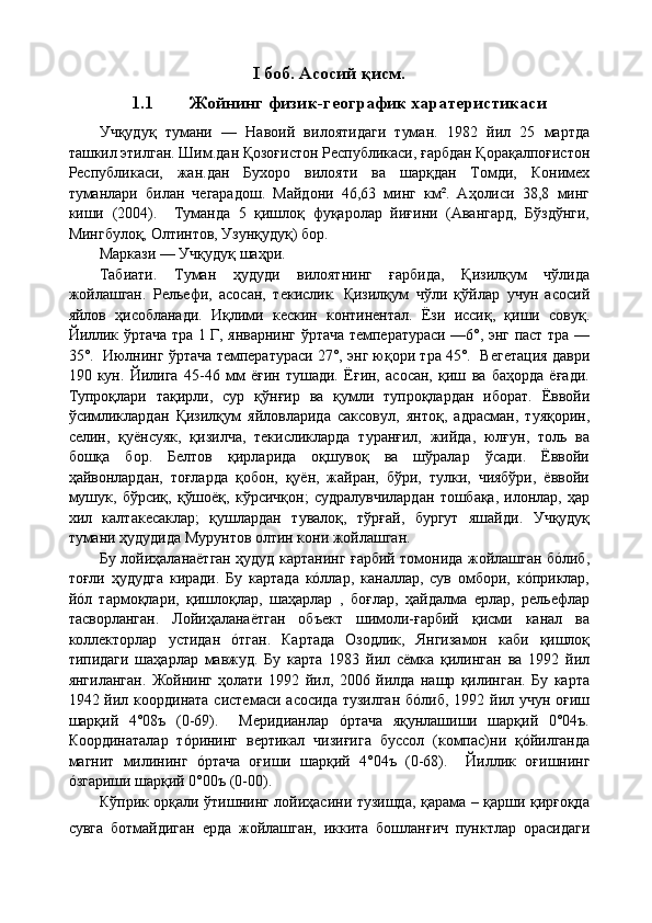 I   боб. Асосий қисм.
1.1 Жойнинг физик-географик харатеристикаси
Учқудуқ   тумани   —   Навоий   вилоятидаги   туман.   1982   йил   25   мартда
ташкил этилган. Шим.дан Қозоғистон Республикаси, ғарбдан Қорақалпоғистон
Республикаси,   жан.дан   Бухоро   вилояти   ва   шарқдан   Томди,   Конимех
туманлари   билан   чегарадош.   Майдони   46,63   минг   км².   Аҳолиси   38,8   минг
киши   (2004).     Туманда   5   қишлоқ   фуқаролар   йиғини   (Авангард,   Бўздўнги,
Мингбулоқ, Олтинтов, Узунқудуқ) бор. 
Маркази — Учқудуқ шаҳри.
Табиати.   Туман   ҳудуди   вилоятнинг   ғарбида,   Қизилқум   чўлида
жойлашган.   Рельефи,   асосан,   текислик.   Қизилқум   чўли   қўйлар   учун   асосий
яйлов   ҳисобланади.   Иқлими   кескин   континентал.   Ёзи   иссиқ,   қиши   совуқ.
Йиллик ўртача тра 1 Г, январнинг ўртача температураси —6°, энг паст тра —
35°.  Июлнинг ўртача температураси 27°, энг юқори тра 45°.  Вегетация даври
190   кун.   Йилига   45-46   мм   ёғин   тушади.   Ёғин,   асосан,   қиш   ва   баҳорда   ёғади.
Тупроқлари   тақирли,   сур   қўнғир   ва   қумли   тупроқлардан   иборат.   Ёввойи
ўсимликлардан   Қизилқум   яйловларида   саксовул,   янтоқ,   адрасман,   туяқорин,
селин,   қуёнсуяк,   қизилча,   текисликларда   туранғил,   жийда,   юлғун,   толь   ва
бошқа   бор.   Белтов   қирларида   оқшувоқ   ва   шўралар   ўсади.   Ёввойи
ҳайвонлардан,   тоғларда   қобон,   қуён,   жайран,   бўри,   тулки,   чиябўри,   ёввойи
мушук,   бўрсиқ,   қўшоёқ,   кўрсичқон;   судралувчилардан   тошбақа,   илонлар,   ҳар
хил   калтакесаклар;   қушлардан   тувалоқ,   тўрғай,   бургут   яшайди.   Учқудуқ
тумани ҳудудида Мурунтов олтин кони жойлашган.
Бу лойиҳаланаётган ҳудуд картанинг ғарбий томонида жойлашган бóлиб,
тоғли   ҳудудга   киради.   Бу   картада   кóллар,   каналлар,   сув   омбори,   кóприклар,
йóл   тармоқлари,   қишлоқлар,   шаҳарлар   ,   боғлар,   ҳайдалма   ерлар,   рельефлар
тасворланган.   Лойиҳаланаётган   объект   шимоли-ғарбий   қисми   канал   ва
коллекторлар   устидан   óтган.   Картада   Озодлик,   Янгизамон   каби   қишлоқ
типидаги   шаҳарлар   мавжуд.   Бу   карта   1983   йил   сёмка   қилинган   ва   1992   йил
янгиланган.   Жойнинг   ҳолати   1992   йил,   2006   йилда   нашр   қилинган.   Бу   карта
1942 йил координата  системаси асосида  тузилган  бóлиб, 1992 йил учун оғиш
шарқий   4°08ъ   (0-69).     Меридианлар   óртача   яқунлашиши   шарқий   0°04ъ.
Координаталар   тóрининг   вертикал   чизиғига   буссол   (компас)ни   қóйилганда
магнит   милининг   óртача   оғиши   шарқий   4°04ъ   (0-68).     Йиллик   оғишнинг
óзгариши шарқий 0°00ъ (0-00).
Кўприк орқали ўтишнинг лойиҳасини тузишда, қарама – қарши қирғоқда
сувга   ботмайдиган   ерда   жойлашган,   иккита   бошланғич   пунктлар   орасидаги
