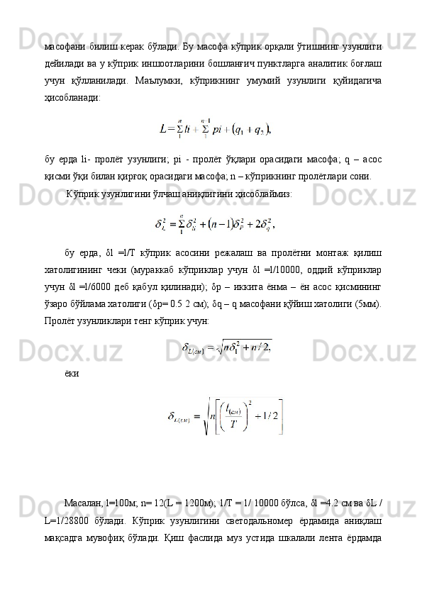 масофани билиш керак бўлади. Бу масофа кўприк орқали ўтишнинг узунлиги
дейилади ва у кўприк иншоотларини бошланғич пунктларга аналитик боғлаш
учун   қўлланилади.   Маълумки,   кўприкнинг   умумий   узунлиги   қуйидагича
ҳисобланади:
бу   ерда   li-   пролёт   узунлиги;   pi   -   пролёт   ўқлари   орасидаги   масофа;   q   –   асос
қисми ўқи билан қирғоқ орасидаги масофа; n – кўприкнинг пролётлари сони.
 Кўприк узунлигини ўлчаш аниқлигини ҳисоблаймиз:
бу   ерда,   δ l   =l/Т   кўприк   асосини   режалаш   ва   пролётни   монтаж   қилиш
хатолигининг   чеки   (мураккаб   кўприклар   учун   δ l   =l/10000,   оддий   кўприклар
учун   δ l   =l/6000   деб   қабул   қилинади);   δ р   –   иккита   ёнма   –   ён   асос   қисмининг
ўзаро бўйлама хатолиги ( δ р= 0.5 2 см);  δ q – q масофани қўйиш хатолиги (5мм).
Пролёт узунликлари тенг кўприк учун:
ёки  
Масалан, l=100м; n= 12(L = 1200м); 1/Т = 1/ 10000 бўлса,  δ l =4.2 см ва  δ L /
L=1/28800   бўлади.   Кўприк   узунлигини   светодальномер   ёрдамида   аниқлаш
мақсадга   мувофиқ   бўлади.   Қиш   фаслида   муз   устида   шкалали   лента   ёрдамда 
