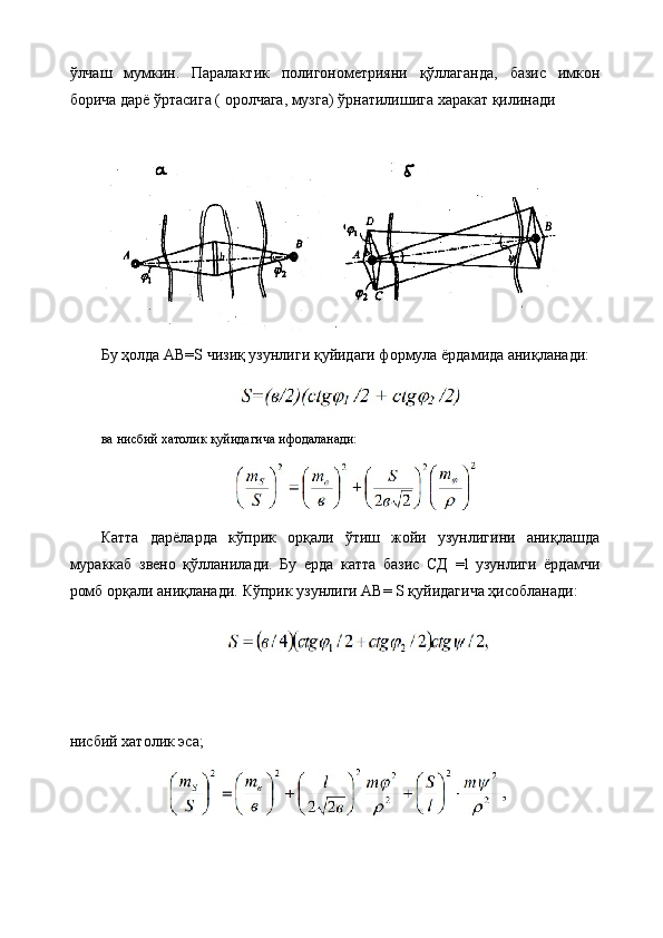 ўлчаш   мумкин.   Паралактик   полигонометрияни   қўллаганда,   базис   имкон
борича дарё ўртасига ( оролчага, музга) ўрнатилишига харакат қилинади
Бу ҳолда АВ=S чизиқ узунлиги қуйидаги формула ёрдамида аниқланади:
ва нисбий хатолик қуйидагича ифодаланади:
Катта   дарёларда   кўприк   орқали   ўтиш   жойи   узунлигини   аниқлашда
мураккаб   звено   қўлланилади .   Бу   ерда   катта   базис   СД   =l   узунлиги   ёрдамчи
ромб орқали аниқланади.  Кўприк узунлиги АВ= S қуйидагича ҳисобланади:
нисбий хатолик эса; 