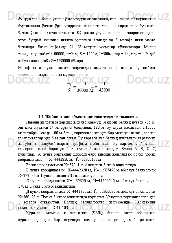 бу ерда mв – базис ўлчаш ўрта квадратик хатолиги; m    -    1 ва    2 паралактик
бурчакларни   ўлчаш   ўрта   квадратик   хатолиги;   m    -      паралактик   бурчакни
ўлчаш   ўрта   квадратик   хатолиги.   Кўприкни   узунлигини   ишончлироқ   аниқлаш
учун   бундай   звенолар   иккила   қирғоқда   ясалади   ва   S   масофа   икки   марта
ўлчанади.   Базис   сифатида   24,   28   метрли   кесмалар   қўлланилади.   Мисол
тариқасида mв/в=1/100000, в=24м, S = 1200м, l=300м, m    = 1 ״   , m    = 1.2 ״   деб
қабул қилсак, mS / S= 1/30000 бўлади.
Масофани   аниқлаш   иккита   қирғоқдан   амалга   оширилганда   бу   қиймат
тахминан 2 марта ошиши мумкин, яъни :
          1.2  Жойнинг яни объектнинг топогеодезик таминоти.
Навоий вилоятида ҳар хил жойлар мавжуд . Яни энг баланд нутаси 936 м,
энг   паст   нуқтаси   14   м,   óртача   баландлик   180   м.   Бу   карта   масштаби   1:10000
масштабда. 1см да 100 м бор   , горизонталлар ҳар бир метрдан óтган , асосий
горизонталлар ҳар 5 м дан óтган. Бу картада  энг баланд нуқталари картанинг
жануби   ва   жанубий-шарқи   атрофида   жойлашган.   Бу   картада   лойиҳалаш
ишларини   олиб   боришда   4   та   пункт   билан   ишладим.   Булар   А,   Б,   C ,   Д
пунктлар.     А   пункт   картанинг   шимоли-ғарб   қимида   жойлашган   бóлиб   унинг
координатаси :     Х=4443830 м,   Й=11506152 м
Баландлик отметкаси Ҳ=370. 1 м. Аниқлиги 3 синф аниқлигида.
Б пункт координатаси.  Х=4442320 м,  Й=11507490 м, абсолут баландлиги
Ҳ=373.  35 м. Пункт аниқлиги 3 класс аниқлигида.
C   пункт координатаси Х=4439320 м,   Й=11506940 м, абсолут баландлиги
370 м. Пункт 3 класс аниқлигида.
Д пункт координатаси. Х=4441830 м,.  Й=11506050 м, абсолут баландлиги
Ҳ=360. 28 м. Пункт 3 класс аниқлигида қурилган. Узлуксиз горизонталлар ҳар
1   метрда   óтказилган.   Болтиқ   баландликлар   системасида.   Хаританинг
номенклатураси      Ó-41-103-б-а-4.
Қурилиш   меъёри   ва   қоидасига   (ҚМҚ)   биноан,   катта   кўприклар
қурилишида   ҳар   бир   қирғоқда   камида   иккитадан   доимий   реперлар