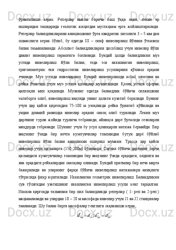 ўрнатилиши   керак.   Реперлар   имкон   борича   бош   ўққа   яқин,   лекин   ер
ишларидан   ташқарида   геологик   жиҳатдан   мустаҳкам   ерга   жойлаштирилади.
Реперлар баландликларини аниқлашнинг ўрта квадратик хатолиги 3 – 5 мм дан
ошмаслиги   керак   бўлиб,   бу   одатда   III   –   синф   нивелирлаш   йўлини   ўтказиш
билан  таъминланади.  Абсолют  баландликларни   ҳисоблаш   учун  нивелир  йўли
давлат   нивелирлаш   тармоғига   боғланади.   Бундай   ҳолда   баландликни   муз
устида   нивелирлаш   йўли   билан,   ёзда   эса   иккиланган   нивелирлаш,
тригонометрик   ёки   гидростатик   нивелирлаш   усулларини   қўллаш   орқали
ечилади.   Муз   устида   нивелирлаш.   Бундай   нивелирлашда   асбоб   штативи   ва
рейка   ўтнатиш   учун   муз   устига   қозиқлар   музлатилади.   Қозиқ   устига   сферик
қалпоқли   мих   қоқилади.   Музнинг   одатда   баландлик   бўйича   силжишини
эътиборга  олиб, нивелирлаш вақтида  унинг ҳолати кузатиб борилади. Бунинг
учун   ҳар   қайси   қирғоқдан   75-100   м   узоқликда   рейка   ўрнатиб   қўйилади   ва
ундан   доимий   равишда   нивелир   орқали   саноқ   олиб   турилади.   Лекин   муз
дарёнинг   турли   жойида   турлича   тебранади,   айниқса   дарё   ўртасида   сезиларли
миқдорда  тебранади.   Шунинг  учун  бу усул  қониқарли натижа  бермайди.  Бир
вақтнинг   ўзида   бир   нечта   кузатувчилар   томонидан   бутун   дарё   бўйлаб
нивелирлаш   йўли   билан   аниқликни   ошириш   мумкин.   Трасса   ҳар   қайси
нивелир учун қисмларга (150-200м) бўлинади. Сигнал бўйича дарёнинг барча
қисмидаги   кузатувчилар  томонидан  бир вақтнинг  ўзида   орқадаги,  олдинги  ва
яна орқадаги рейкалардан саноқлар олинади. Бундай приёмлар бир неча марта
бажарилади   ва   уларнинг   фарқи   бўйича   нивелирлаш   натижалари   аниқлиги
тўғрисида фикр юритилади. Иккиланган геометрик нивелирлаш. Баландликни
сув   тўсиғидан   узатишнинг   иккиланган   нивелирлаш   усули   кенг   тарқалган.
Иккила   қирғоқда   тахминан   бир   хил   баландликда   реперлар   (   1-   реп   ва   2-реп.)
маҳкамланади ва улардан 10 – 20 м масофада нивелир учун J1 ва J2 станциялар
танланади. Шу билан бирга масофалар тенглиги сақланиши керак,