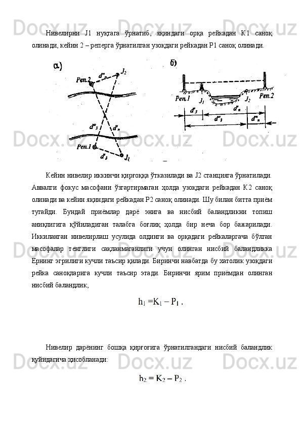 Нивелирни   J1   нуқтага   ўрнатиб,   яқиндаги   орқа   рейкадан   К1   саноқ
олинади, кейин 2 – реперга ўрнатилган узоқдаги рейкадан Р1 саноқ олинади.
Кейин нивелир иккинчи қирғоққа ўтказилади ва J2 станцияга ўрнатилади.
Аввалги   фокус   масофани   ўзгартирмаган   ҳолда   узоқдаги   рейкадан   К2   саноқ
олинади ва кейин яқиндаги рейкадан Р2 саноқ олинади. Шу билан битта приём
тугайди.   Бундай   приёмлар   дарё   энига   ва   нисбий   баландликни   топиш
аниқлигига   қўйиладиган   талабга   боғлиқ   ҳолда   бир   неча   бор   бажарилади.
Иккиланган   нивелирлаш   усулида   олдинги   ва   орқадаги   рейкаларгача   бўлган
масофалар   тенглиги   сақланмаганлиги   учун   олинган   нисбий   баландликка
Ернинг эгрилиги кучли таъсир қилади.  Биринчи навбатда бу хатолик узоқдаги
рейка   саноқларига   кучли   таъсир   этади.   Биринчи   ярим   приёмдан   олинган
нисбий баландлик,
Нивелир   дарёнинг   бошқа   қирғоғига   ўрнатилгандаги   нисбий   баландлик
қуйидагича ҳисобланади: 