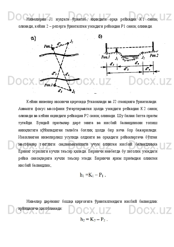 Нивелирни   J1   нуқтага   ўрнатиб,   яқиндаги   орқа   рейкадан   К1   саноқ
олинади, кейин 2 – реперга ўрнатилган узоқдаги рейкадан Р1 саноқ олинади.
Кейин нивелир иккинчи қирғоққа ўтказилади ва J2 станцияга ўрнатилади.
Аввалги   фокус   масофани   ўзгартирмаган   ҳолда   узоқдаги   рейкадан   К2   саноқ
олинади ва кейин яқиндаги рейкадан Р2 саноқ олинади. Шу билан битта приём
тугайди.   Бундай   приёмлар   дарё   энига   ва   нисбий   баландликни   топиш
аниқлигига   қўйиладиган   талабга   боғлиқ   ҳолда   бир   неча   бор   бажарилади.
Иккиланган   нивелирлаш   усулида   олдинги   ва   орқадаги   рейкаларгача   бўлган
масофалар   тенглиги   сақланмаганлиги   учун   олинган   нисбий   баландликка
Ернинг эгрилиги кучли таъсир қилади.  Биринчи навбатда бу хатолик узоқдаги
рейка   саноқларига   кучли   таъсир   этади.   Биринчи   ярим   приёмдан   олинган
нисбий баландлик,
Нивелир   дарёнинг   бошқа   қирғоғига   ўрнатилгандаги   нисбий   баландлик
қуйидагича ҳисобланади: