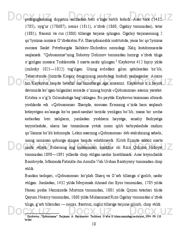 pedagoglarining   diqqatini   anchadan   beri   o ziga   tortib   keladi.   Asar   turk   (1432,ʻ
1705),   uyg ur   (178687),   nemis   (1811),   o zbek   (1860,   Ogahiy   tomonidan),   tatar	
ʻ ʻ
(1881),   fransuz   va   rus   (1886)   tillariga   tarjima   qilingan.   Ogahiy   tarjimasining   2
qo lyozma nusxasi O zbekiston FA Sharqshunoslik institutida, yana bir qo lyozma	
ʻ ʻ ʻ
nusxasi   Sankt   Peterburgda   Saltikov-Shchedrin   nomidagi   Xalq   kutubxonasida
saqlanadi.   "Qobusnoma"ning   Subutoy   Dolimov   tomonidan   hozirgi   o zbek   tiliga	
ʻ
o girilgan nusxasi Toshkentda 3 marta nashr qilingan.	
ʻ 1
  Kaykovus 412 hijriy yilda
(milodiy   1021—1022)   tug’ilgan.   Uning   avlodlari   gilon   qabilasidan   bo’lib,
Tabaristonda (hozirda Kaspiy dengizining janubidagi hudud)  yashaganlar. Ammo
biz   Kaykovus   haqida   batafsil   ma’lumotlarga   ega   emasmiz.   Kaykovus   o’z   hayoti
davomida ko’rgan-bilganlari asosida o’zining buyuk «Qobusnoma» asarini yaratäè.
Kitobni u o’g’li Gilonshohga bag’ishlagan. Bu paytda Kaykovus taxminan oltmish
yoshlarda   edi.   «Qobusnoma»   Sharqda,   xususan   Eronning   o’zida   ham   saqlanib
kelayotgan   an’anaga   ko’ra   pand-nasihat   tarzida   yozilgan   bo’lib,   mana   bir   necha
asrlardan   beri   xalqlarni,   jumladan   yoshlarni   hayotga,   amaliy   faoliyatga
tayyorlashda,   ularni   har   tomonlama   yetuk   inson   qilib   tarbiyalashda   muhim
qo’llanma bo’lib kelmoqda. Lekin asarning «Qobusnoma» deb atalishining sababi,
uning   umuman   qobusga   aloqasi   haqida   eslatilmaydi.   Kitob   Eronda   sakkiz   marta
nashr   etiladi.   Bularning   eng   mukammali   mashhur   oli   Rizo   Qulixon   Hidoyat
tomonidan 1890—1891 yillarda chop etilgan nashri hisoblanadi. Asar keyinchalik
Bombeyda, Isfaxonda Fatxulla ibn Amulla Vali Urduni Baxtiyoriy tomonidan chop
etildi.
Bundan   tashqari,   «Qobusnoma»   ko’plab   Sharq   va   G’arb   tillariga   o’girilib,   nashr
etilgan. Jumladan, 1432 yilda Merjomak Ahmad ibn Ilyos tomonidan, 1705 yilda
Hasan   posha   Nazmizoda   Murtoza   tomonidan,   1881   yilda   Qozon   tatarlari   tilida
Qayum Nosiriy tomonidan, 1860 yilda Muhammad Rizo Ogahiy tomonidan o’zbek
tiliga, g’arb tillaridan — nemis, frantsuz, ingliz tillariga tarjima qilinib, chop etildi.
1
  Kaykovus, "Qobusnoma". Tarjimon: A. Hayitmetov. Toshkent: G‘afur G‘ulom nomidagi nashriyot, 1994. 90-110 
betlar
10 