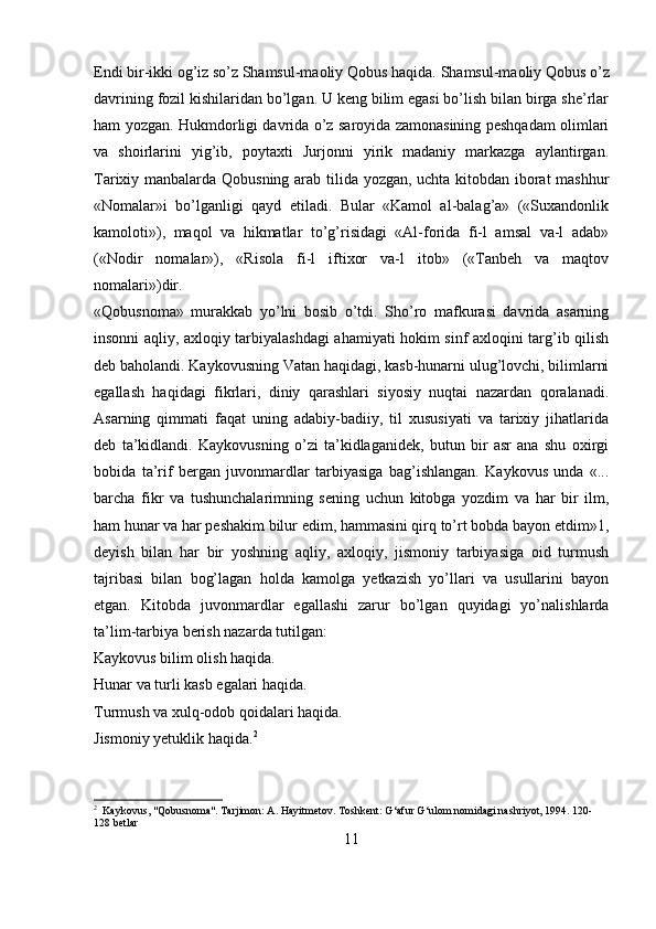 Endi bir-ikki og’iz so’z Shamsul-maoliy Qobus haqida.  Shamsul-maoliy Qobus o’z
davrining fozil kishilaridan bo’lgan. U keng bilim egasi bo’lish bilan birga she’rlar
ham yozgan. Hukmdorligi davrida o’z saroyida zamonasining peshqadam olimlari
va   shoirlarini   yig’ib,   poytaxti   Jurjonni   yirik   madaniy   markazga   aylantirgan.
Tarixiy manbalarda Qobusning arab tilida yozgan, uchta kitobdan iborat mashhur
«Nomalar»i   bo’lganligi   qayd   etiladi.   Bular   «Kamol   al-balag’a»   («Suxandonlik
kamoloti»),   maqol   va   hikmatlar   to’g’risidagi   «Al-forida   fi-l   amsal   va-l   adab»
(«Nodir   nomalar»),   «Risola   fi-l   iftixor   va-l   itob»   («Tanbeh   va   maqtov
nomalari»)dir.
«Qobusnoma»   murakkab   yo’lni   bosib   o’tdi.   Sho’ro   mafkurasi   davrida   asarning
insonni aqliy, axloqiy tarbiyalashdagi ahamiyati hokim sinf axloqini targ’ib qilish
deb baholandi. Kaykovusning Vatan haqidagi, kasb-hunarni ulug’lovchi, bilimlarni
egallash   haqidagi   fikrlari,   diniy   qarashlari   siyosiy   nuqtai   nazardan   qoralanadi.
Asarning   qimmati   faqat   uning   adabiy-badiiy,   til   xususiyati   va   tarixiy   jihatlarida
deb   ta’kidlandi.   Kaykovusning   o’zi   ta’kidlaganidek,   butun   bir   asr   ana   shu   oxirgi
bobida   ta’rif   bergan   juvonmardlar   tarbiyasiga   bag’ishlangan.   Kaykovus   unda   «...
barcha   fikr   va   tushunchalarimning   sening   uchun   kitobga   yozdim   va   har   bir   ilm,
ham hunar va har peshakim bilur edim, hammasini qirq to’rt bobda bayon etdim»1,
deyish   bilan   har   bir   yoshning   aqliy,   axloqiy,   jismoniy   tarbiyasiga   oid   turmush
tajribasi   bilan   bog’lagan   holda   kamolga   yetkazish   yo’llari   va   usullarini   bayon
etgan.   Kitobda   juvonmardlar   egallashi   zarur   bo’lgan   quyidagi   yo’nalishlarda
ta’lim-tarbiya berish nazarda tutilgan:
Kaykovus bilim olish haqida.
Hunar va turli kasb egalari haqida.
Turmush va xulq-odob qoidalari haqida.
Jismoniy yetuklik haqida. 2
2
  Kaykovus, "Qobusnoma". Tarjimon: A. Hayitmetov. Toshkent: G‘afur G‘ulom nomidagi nashriyot, 1994. 120-
128 betlar
11 