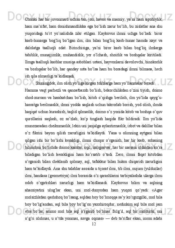 Chunki har bir juvonmard uchun tan, jon, havos va maoniy, ya’ni ham sipohiylik,
ham ma’rifat, ham donishmandlikka ega bo’lish zarur bo’lib, bu xislatlar ana shu
yuqoridagi   to’rt   yo’nalishda   zikr   etilgan.   Kaykovus   ilmni   uchga   bo’ladi:   biror
kasb-hunarga   bog’liq   bo’lgan   ilm;   ilm   bilan   bog’liq   kasb-hunar   hamda   xayr   va
dalolatga   taalluqli   odat.   Birinchisiga,   ya’ni   biror   kasb   bilan   bog’liq   ilmlarga
tabiblik,   munajjimlik,   muhandislik,   yer   o’lchash,   shoirlik   va   boshqalar   kiritiladi.
Ilmga taalluqli kasblar musiqa asboblari ustasi, hayvonlarni davolovchi, binokorlik
va boshqalar  bo’lib, har  qanday usta bo’lsa ham bu boradagi  ilmni  bilmasa, hech
ish qila olmasligi ta’kidlanadi.
Shuningdek, ilm olish yo’liga kirgan toliblarga ham yo’llanmalar beradi:
Hamma vaqt parhezli va qanoatbaxsh bo’lish, bekorchilikdan o’zini tiyish, doimo
shod-xurram   va   harakatchan   bo’lish,   kitob   o’qishga   berilish,   ilm   yo’lida   qayg’u-
hasratga berilmaslik, ilmni yodda saqlash uchun takrorlab borish, yod olish, ilmda
haqiqat uchun kurashish, taqlid qilmaslik, doimo o’z yonida kitob va boshqa o’quv
qurollarini   saqlash,   oz   so’zlab,   ko’p   tinglash   haqida   fikr   bildiradi.   Ilm   yo’lida
munozaradan cheiknmaslik, lekin uni janjalga aylantirmaslik, isbot va dalillar bilan
o’z   fikrini   bayon   qilish   zarurligini   ta’kidlaydi.   Yana   u   olimning   aytgani   bilan
qilgan   ishi   bir   bo’lishi   kerakligi,   ilmni   chuqur   o’rganish,   har   bir   kasb,   sohaning
bilimdoni bo’lishda doimo kamtar, oqil, xalqparvar, har bir narsani oldindan ko’ra
biladigan   bo’lish   kerakligini   ham   ko’rsatib   o’tadi.   Zero,   ilmni   faqat   kitobdan
o’rganish   bilan   cheklanib   qolmay,   aql,   tafakkur   bilan   hukm   chiqarish   zarurligini
ham ta’kidlaydi. Ana shu talablar asosida u tijorat ilmi, tib ilmi, nujum (yulduzlar)
ilmi, handasa (geometriya) ilmi borasida o’z qarashlarini tarbiyalashda ularga ilmu
odob   o’rgatishlari   zarurligi   ham   ta’kidlanadi.   Kaykovus   bilim   va   aqlning
ahamiyatini   ulug’lar   ekan,   uni   mol-dunyodan   ham   yuqori   qo’yadi:   «Agar
molsizlikdan qashshoq bo’lsang, aqldan boy bo’lmoqqa sa’y ko’rguzgilki, mol bila
boy   bo’lg’andan,   aql   bila   boy   bo’lg’on   yaxshiroqdur,   nedinkim   aql   bila   mol   jam
etsa   bo’lar,   ammo   mol   bila   aql   o’rganib   bo’lmas.   Bilg’il,   aql   bir   moldurki,   uni
o’g’ri   ololmas,   u   o’tda   yonmas,   suvga   oqmas»   —   deb   ta’riflar   ekan,   inson   adabi
12 