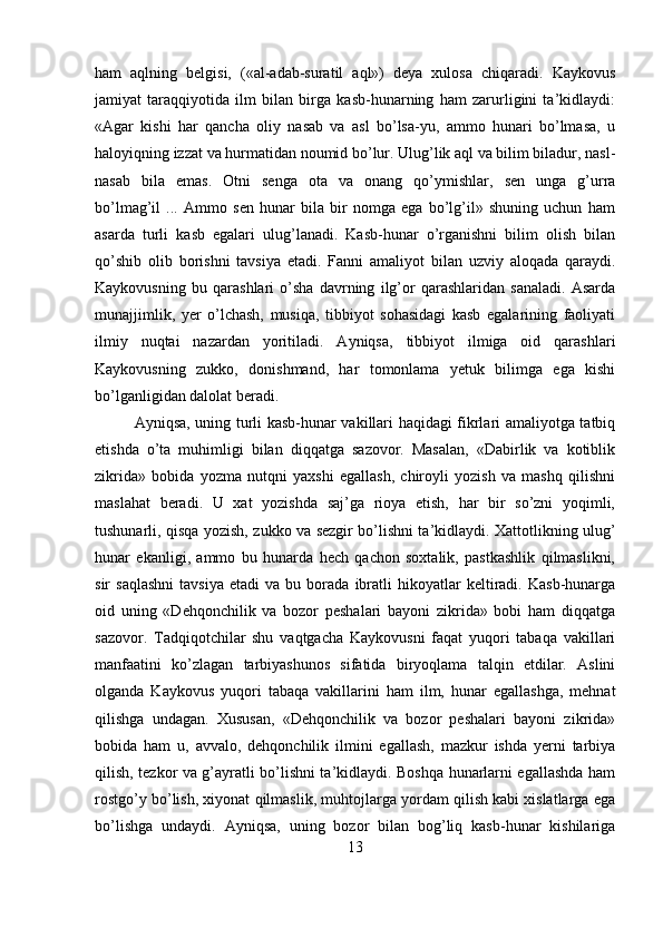ham   aqlning   belgisi,   («al-adab-suratil   aql»)   deya   xulosa   chiqaradi.   Kaykovus
jamiyat   taraqqiyotida   ilm   bilan   birga   kasb-hunarning   ham   zarurligini   ta’kidlaydi:
«Agar   kishi   har   qancha   oliy   nasab   va   asl   bo’lsa-yu,   ammo   hunari   bo’lmasa,   u
haloyiqning izzat va hurmatidan noumid bo’lur. Ulug’lik aql va bilim biladur, nasl-
nasab   bila   emas.   Otni   senga   ota   va   onang   qo’ymishlar,   sen   unga   g’urra
bo’lmag’il   ...   Ammo   sen   hunar   bila   bir   nomga   ega   bo’lg’il»   shuning   uchun   ham
asarda   turli   kasb   egalari   ulug’lanadi.   Kasb-hunar   o’rganishni   bilim   olish   bilan
qo’shib   olib   borishni   tavsiya   etadi.   Fanni   amaliyot   bilan   uzviy   aloqada   qaraydi.
Kaykovusning   bu   qarashlari   o’sha   davrning   ilg’or   qarashlaridan   sanaladi.   Asarda
munajjimlik,   yer   o’lchash,   musiqa,   tibbiyot   sohasidagi   kasb   egalarining   faoliyati
ilmiy   nuqtai   nazardan   yoritiladi.   Ayniqsa,   tibbiyot   ilmiga   oid   qarashlari
Kaykovusning   zukko,   donishmand,   har   tomonlama   yetuk   bilimga   ega   kishi
bo’lganligidan dalolat beradi.
Ayniqsa, uning turli kasb-hunar vakillari haqidagi fikrlari amaliyotga tatbiq
etishda   o’ta   muhimligi   bilan   diqqatga   sazovor.   Masalan,   «Dabirlik   va   kotiblik
zikrida»   bobida   yozma   nutqni   yaxshi   egallash,   chiroyli   yozish   va   mashq   qilishni
maslahat   beradi.   U   xat   yozishda   saj’ga   rioya   etish,   har   bir   so’zni   yoqimli,
tushunarli, qisqa yozish, zukko va sezgir bo’lishni ta’kidlaydi. Xattotlikning ulug’
hunar   ekanligi,   ammo   bu   hunarda   hech   qachon   soxtalik,   pastkashlik   qilmaslikni,
sir   saqlashni   tavsiya   etadi   va  bu   borada  ibratli   hikoyatlar   keltiradi.   Kasb-hunarga
oid   uning   «Dehqonchilik   va   bozor   peshalari   bayoni   zikrida»   bobi   ham   diqqatga
sazovor.   Tadqiqotchilar   shu   vaqtgacha   Kaykovusni   faqat   yuqori   tabaqa   vakillari
manfaatini   ko’zlagan   tarbiyashunos   sifatida   biryoqlama   talqin   etdilar.   Aslini
olganda   Kaykovus   yuqori   tabaqa   vakillarini   ham   ilm,   hunar   egallashga,   mehnat
qilishga   undagan.   Xususan,   «Dehqonchilik   va   bozor   peshalari   bayoni   zikrida»
bobida   ham   u,   avvalo,   dehqonchilik   ilmini   egallash,   mazkur   ishda   yerni   tarbiya
qilish, tezkor va g’ayratli bo’lishni ta’kidlaydi. Boshqa hunarlarni egallashda ham
rostgo’y bo’lish, xiyonat qilmaslik, muhtojlarga yordam qilish kabi xislatlarga ega
bo’lishga   undaydi.   Ayniqsa,   uning   bozor   bilan   bog’liq   kasb-hunar   kishilariga
13 