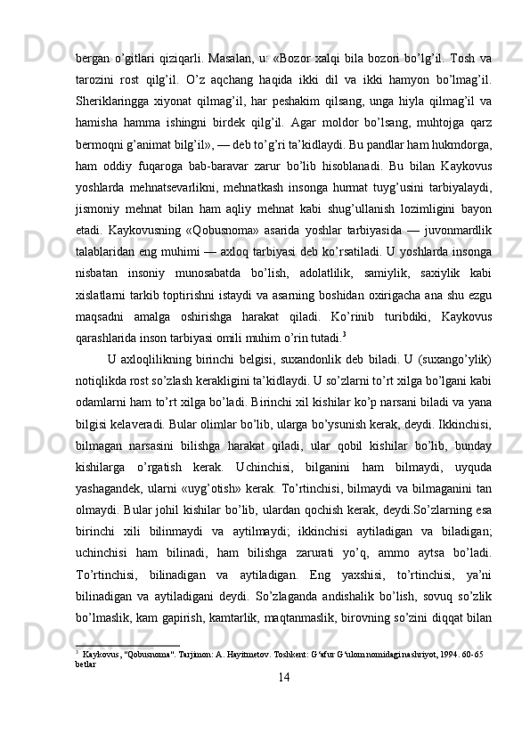 bergan   o’gitlari   qiziqarli.   Masalan,   u:   «Bozor   xalqi   bila   bozori   bo’lg’il.   Tosh   va
tarozini   rost   qilg’il.   O’z   aqchang   haqida   ikki   dil   va   ikki   hamyon   bo’lmag’il.
Sheriklaringga   xiyonat   qilmag’il,   har   peshakim   qilsang,   unga   hiyla   qilmag’il   va
hamisha   hamma   ishingni   birdek   qilg’il.   Agar   moldor   bo’lsang,   muhtojga   qarz
bermoqni g’animat bilg’il», — deb to’g’ri ta’kidlaydi. Bu pandlar ham hukmdorga,
ham   oddiy   fuqaroga   bab-baravar   zarur   bo’lib   hisoblanadi.   Bu   bilan   Kaykovus
yoshlarda   mehnatsevarlikni,   mehnatkash   insonga   hurmat   tuyg’usini   tarbiyalaydi,
jismoniy   mehnat   bilan   ham   aqliy   mehnat   kabi   shug’ullanish   lozimligini   bayon
etadi.   Kaykovusning   «Qobusnoma»   asarida   yoshlar   tarbiyasida   —   juvonmardlik
talablaridan eng muhimi — axloq tarbiyasi  deb ko’rsatiladi. U yoshlarda insonga
nisbatan   insoniy   munosabatda   bo’lish,   adolatlilik,   samiylik,   saxiylik   kabi
xislatlarni tarkib toptirishni  istaydi va asarning boshidan oxirigacha ana shu ezgu
maqsadni   amalga   oshirishga   harakat   qiladi.   Ko’rinib   turibdiki,   Kaykovus
qarashlarida inson tarbiyasi omili muhim o’rin tutadi. 3
U   axloqlilikning   birinchi   belgisi,   suxandonlik   deb   biladi.   U   (suxango’ylik)
notiqlikda rost so’zlash kerakligini ta’kidlaydi. U so’zlarni to’rt xilga bo’lgani kabi
odamlarni ham to’rt xilga bo’ladi. Birinchi xil kishilar ko’p narsani biladi va yana
bilgisi kelaveradi. Bular olimlar bo’lib, ularga bo’ysunish kerak, deydi. Ikkinchisi,
bilmagan   narsasini   bilishga   harakat   qiladi,   ular   qobil   kishilar   bo’lib,   bunday
kishilarga   o’rgatish   kerak.   Uchinchisi,   bilganini   ham   bilmaydi,   uyquda
yashagandek,   ularni   «uyg’otish»   kerak.   To’rtinchisi,   bilmaydi   va   bilmaganini   tan
olmaydi. Bular   johil  kishilar   bo’lib, ulardan  qochish  kerak, deydi.So’zlarning esa
birinchi   xili   bilinmaydi   va   aytilmaydi;   ikkinchisi   aytiladigan   va   biladigan;
uchinchisi   ham   bilinadi,   ham   bilishga   zarurati   yo’q,   ammo   aytsa   bo’ladi.
To’rtinchisi,   bilinadigan   va   aytiladigan.   Eng   yaxshisi,   to’rtinchisi,   ya’ni
bilinadigan   va   aytiladigani   deydi.   So’zlaganda   andishalik   bo’lish,   sovuq   so’zlik
bo’lmaslik, kam gapirish, kamtarlik, maqtanmaslik, birovning so’zini diqqat bilan
3
  Kaykovus, "Qobusnoma". Tarjimon: A. Hayitmetov. Toshkent: G‘afur G‘ulom nomidagi nashriyot, 1994. 60-65 
betlar
14 