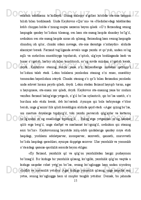 eshitish   odoblarini   ta’kidlaydi.   Uning   axloqiy   o’gitlari   kitobda   ota-ona   haqqini
bilish   bilan   boshlanadi.   Unda   Kaykovus   «Qur’on»   va   «Hadislar»dagi   talablardan
kelib chiqqan holda o’zining nuqtai nazarini bayon qiladi: «O’z farzanding sening
haqingda   qanday   bo’lishini   tilasang,   sen   ham   ota-onang   haqida   shunday   bo’lg’il,
nedinkim sen ota-onang haqida nima ish qilsang, farzanding ham sening haqingda
shundoq   ish   qilur,   chunki   odam   mevaga,   ota-ona   daraxtga   o’xshaydir».   alohida
ahamiyat beradi. Farzand tug’ilganda avvalo unga yaxshi ot qo’yish, undan so’ng
aqlli   va   mehribon   murabbiyga   topshirish,   o’qitish,   ulg’aya   boshlaganda   kasb   va
hunar o’rgatish, harbiy ish bilan tanishtirish, so’ng suvda suzishni o’rgatish kerak,
deydi.   Kaykovus   otaning   burchi   yana   o’z   farzandlariga   nisbatan   qattiqqo’l
bo’lishini   talab   etadi.   Lekin   bolalarni   jazolashni   otaning   o’zi   emas,   murabbiy
tomonidan bajarilishini istaydi. Chunki otaning o’z qo’li bilan farzandini jazolashi
unda adovat hissini paydo qiladi, deydi. Lekin otadan farzand hayiqib tursin, agar
u  hayiqmasa,   ota-onani   xor   qiladi,  deydi.   Kaykovus   ota-onaning  yana   bir   muhim
vazifasi farzand balog’atga yetgach, o’g’il bo’lsa uylantirib, qiz bo’lsa uzatib, o’z
burchini   ado   etishi   kerak,   deb   ko’rsatadi.   Ayniqsa   qiz   bola   tarbiyasiga   e’tibor
berish, unga g’amxo’rlik qilish kerakligini alohida qayd etadi: «Agar qizing bo’lsa,
uni   mastura   doyalarga   topshirg’il,   toki   yaxshi   parvarish   qilg’aylar   va   kattaroq
bo’lg’andin   so’ng   muallimga   topshirg’il   ...   Balog’atga   yetgandan   so’ng   harakat
qilib   erga   berg’il,   unga   shafqat   va   marhamat   ko’rguzg’il,   nedinkim   qiz   otaning
asiri   bo’lur».   Kaykovusning   hayotida   xulq-odob   qoidalariga   qanday   rioya   etish
haqidagi,   yoshlarni   adolatparvar,   insonparvar,   saxovatli,   qanoatli,   muruvvatli
bo’lishi haqidagi qarashlari, ayniqsa diqqatga sazovor. Ular yaxshilik va yomonlik
o’rtasidagi qarama-qarshilik asosida bayon etilgan:
«Ey   farzand,   yaxshilik   qil   va   qilg’on   yaxshilikdan   hargiz   pushaymon
bo’lmag’il. Bir kishiga bir yaxshilik qilsang, ko’rgilki, yaxshilik qilg’on vaqtda u
kishiga   naqadar   rohat   yetg’on   bo’lsa,   sening   ko’nglingga   ham   undan   ziyodroq
shodlik  va  xurramlik  yetishur.  Agar  kishiga   yomonlik  qilsang,  unga  naqadar  ranj
yetsa,   sening   ko’nglingga   ham   ul   miqdor   tanglik   yetishur.   Demak,   bu   jahonda
15 