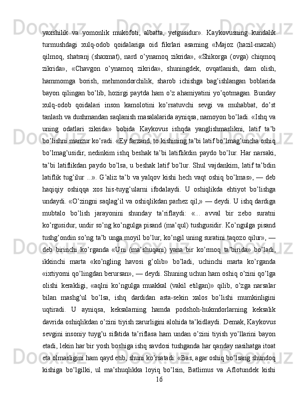 yaxshilik   va   yomonlik   mukofoti,   albatta,   yetgusidur».   Kaykovusning   kundalik
turmushdagi   xulq-odob   qoidalariga   oid   fikrlari   asarning   «Majoz   (hazil-mazah)
qilmoq,   shatranj   (shaxmat),   nard   o’ynamoq   zikrida»,   «Shikorga   (ovga)   chiqmoq
zikrida»,   «Chavgon   o’ynamoq   zikrida»,   shuningdek,   ovqatlanish,   dam   olish,
hammomga   borish,   mehmondorchilik,   sharob   ichishga   bag’ishlangan   boblarida
bayon qilingan  bo’lib,  hozirgi   paytda  ham  o’z ahamiyatini  yo’qotmagan.  Bunday
xulq-odob   qoidalari   inson   kamolotini   ko’rsatuvchi   sevgi   va   muhabbat,   do’st
tanlash va dushmandan saqlanish masalalarida ayniqsa, namoyon bo’ladi. «Ishq va
uning   odatlari   zikrida»   bobida   Kaykovus   ishqda   yanglishmaslikni,   latif   ta’b
bo’lishni manzur ko’radi. «Ey farzand, to kishining ta’bi latif bo’lmag’uncha oshiq
bo’lmag’usidir,   nedinkim   ishq   beshak   ta’bi   latiflikdin   paydo   bo’lur.   Har   narsaki,
ta’bi   latiflikdan   paydo   bo’lsa,   u   beshak   latif   bo’lur.   Shul   vajdankim,  latif   ta’bdin
latiflik tug’ilur ...». G’aliz ta’b va yalqov kishi hech vaqt  oshiq bo’lmas», — deb
haqiqiy   oshiqqa   xos   his-tuyg’ularni   ifodalaydi.   U   oshiqlikda   ehtiyot   bo’lishga
undaydi. «O’zingni saqlag’il va oshiqlikdan parhez qil,» — deydi. U ishq dardiga
mubtalo   bo’lish   jarayonini   shunday   ta’riflaydi:   «...   avval   bir   zebo   suratni
ko’rgusidur, undir so’ng ko’ngulga pisand (ma’qul) tushgusidir. Ko’ngulga pisand
tushg’ondin so’ng ta’b unga moyil bo’lur, ko’ngil uning suratini taqozo qilur», —
deb   birinchi   ko’rganda   «Uni   (ma’shuqani)   yana   bir   ko’rmoq   ta’birida»   bo’ladi,
ikkinchi   marta   «ko’ngling   havosi   g’olib»   bo’ladi,   uchinchi   marta   ko’rganda
«ixtiyorni qo’lingdan berursan», — deydi. Shuning uchun ham oshiq o’zini qo’lga
olishi   kerakligi,   «aqlni   ko’ngulga   muakkal   (vakil   etilgan)»   qilib,   o’zga   narsalar
bilan   mashg’ul   bo’lsa,   ishq   dardidan   asta-sekin   xalos   bo’lishi   mumkinligini
uqtiradi.   U   ayniqsa,   keksalarning   hamda   podshoh-hukmdorlarning   keksalik
davrida oshiqlikdan o’zini tiyish zarurligini alohida ta’kidlaydi. Demak, Kaykovus
sevgini  insoniy   tuyg’u  sifatida  ta’riflasa   ham   undan  o’zini   tiyish   yo’llarini   bayon
etadi, lekin har bir yosh boshiga ishq savdosi tushganda har qanday nasihatga itoat
eta olmasligini ham qayd etib, shuni ko’rsatadi: «Bas, agar oshiq bo’lsang shundoq
kishiga   bo’lgilki,   ul   ma’shuqlikka   loyiq   bo’lsin,   Batlimus   va   Aflotundek   kishi
16 
