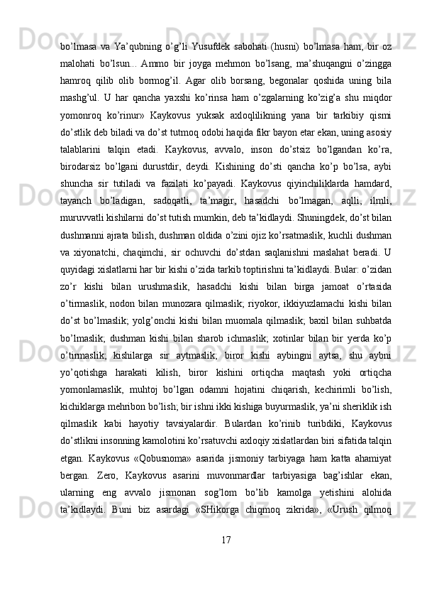 bo’lmasa   va   Ya’qubning   o’g’li   Yusufdek   sabohati   (husni)   bo’lmasa   ham,   bir   oz
malohati   bo’lsun...   Ammo   bir   joyga   mehmon   bo’lsang,   ma’shuqangni   o’zingga
hamroq   qilib   olib   bormog’il.   Agar   olib   borsang,   begonalar   qoshida   uning   bila
mashg’ul.   U   har   qancha   yaxshi   ko’rinsa   ham   o’zgalarning   ko’zig’a   shu   miqdor
yomonroq   ko’rinur»   Kaykovus   yuksak   axloqlilikning   yana   bir   tarkibiy   qismi
do’stlik deb biladi va do’st tutmoq odobi haqida fikr bayon etar ekan, uning asosiy
talablarini   talqin   etadi.   Kaykovus,   avvalo,   inson   do’stsiz   bo’lgandan   ko’ra,
birodarsiz   bo’lgani   durustdir,   deydi.   Kishining   do’sti   qancha   ko’p   bo’lsa,   aybi
shuncha   sir   tutiladi   va   fazilati   ko’payadi.   Kaykovus   qiyinchiliklarda   hamdard,
tayanch   bo’ladigan,   sadoqatli,   ta’magir,   hasadchi   bo’lmagan,   aqlli,   ilmli,
muruvvatli kishilarni do’st tutish mumkin, deb ta’kidlaydi. Shuningdek, do’st bilan
dushmanni ajrata bilish, dushman oldida o’zini ojiz ko’rsatmaslik, kuchli dushman
va   xiyonatchi,   chaqimchi,   sir   ochuvchi   do’stdan   saqlanishni   maslahat   beradi.   U
quyidagi xislatlarni har bir kishi o’zida tarkib toptirishni ta’kidlaydi. Bular: o’zidan
zo’r   kishi   bilan   urushmaslik,   hasadchi   kishi   bilan   birga   jamoat   o’rtasida
o’tirmaslik,   nodon   bilan   munozara   qilmaslik;   riyokor,   ikkiyuzlamachi   kishi   bilan
do’st   bo’lmaslik;   yolg’onchi   kishi   bilan   muomala   qilmaslik;   baxil   bilan   suhbatda
bo’lmaslik;   dushman   kishi   bilan   sharob   ichmaslik;   xotinlar   bilan   bir   yerda   ko’p
o’tirmaslik;   kishilarga   sir   aytmaslik;   biror   kishi   aybingni   aytsa,   shu   aybni
yo’qotishga   harakati   kilish,   biror   kishini   ortiqcha   maqtash   yoki   ortiqcha
yomonlamaslik,   muhtoj   bo’lgan   odamni   hojatini   chiqarish,   kechirimli   bo’lish,
kichiklarga mehribon bo’lish; bir ishni ikki kishiga buyurmaslik, ya’ni sheriklik ish
qilmaslik   kabi   hayotiy   tavsiyalardir.   Bulardan   ko’rinib   turibdiki,   Kaykovus
do’stlikni insonning kamolotini ko’rsatuvchi axloqiy xislatlardan biri sifatida talqin
etgan.   Kaykovus   «Qobusnoma»   asarida   jismoniy   tarbiyaga   ham   katta   ahamiyat
bergan.   Zero,   Kaykovus   asarini   muvonmardlar   tarbiyasiga   bag’ishlar   ekan,
ularning   eng   avvalo   jismonan   sog’lom   bo’lib   kamolga   yetishini   alohida
ta’kidlaydi.   Buni   biz   asardagi   «SHikorga   chiqmoq   zikrida»,   «Urush   qilmoq
17 