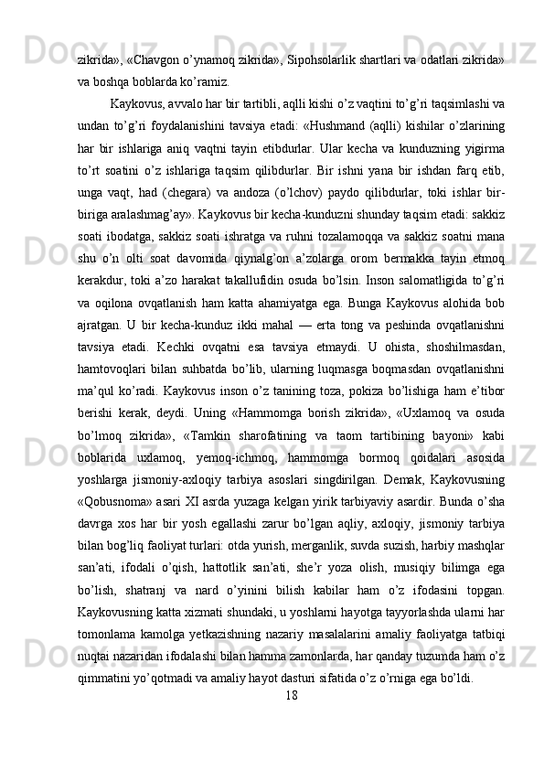 zikrida», «Chavgon o’ynamoq zikrida», Sipohsolarlik shartlari va odatlari zikrida»
va boshqa boblarda ko’ramiz.
Kaykovus, avvalo har bir tartibli, aqlli kishi o’z vaqtini to’g’ri taqsimlashi va
undan   to’g’ri   foydalanishini   tavsiya   etadi:   «Hushmand   (aqlli)   kishilar   o’zlarining
har   bir   ishlariga   aniq   vaqtni   tayin   etibdurlar.   Ular   kecha   va   kunduzning   yigirma
to’rt   soatini   o’z   ishlariga   taqsim   qilibdurlar.   Bir   ishni   yana   bir   ishdan   farq   etib,
unga   vaqt,   had   (chegara)   va   andoza   (o’lchov)   paydo   qilibdurlar,   toki   ishlar   bir-
biriga aralashmag’ay». Kaykovus bir kecha-kunduzni shunday taqsim etadi: sakkiz
soati   ibodatga,  sakkiz   soati   ishratga  va   ruhni   tozalamoqqa   va   sakkiz   soatni   mana
shu   o’n   olti   soat   davomida   qiynalg’on   a’zolarga   orom   bermakka   tayin   etmoq
kerakdur,   toki   a’zo   harakat   takallufidin  osuda   bo’lsin.   Inson   salomatligida   to’g’ri
va   oqilona   ovqatlanish   ham   katta   ahamiyatga   ega.   Bunga   Kaykovus   alohida   bob
ajratgan.   U   bir   kecha-kunduz   ikki   mahal   —   erta   tong   va   peshinda   ovqatlanishni
tavsiya   etadi.   Kechki   ovqatni   esa   tavsiya   etmaydi.   U   ohista,   shoshilmasdan,
hamtovoqlari   bilan   suhbatda   bo’lib,   ularning   luqmasga   boqmasdan   ovqatlanishni
ma’qul   ko’radi.   Kaykovus   inson   o’z   tanining   toza,   pokiza   bo’lishiga   ham   e’tibor
berishi   kerak,   deydi.   Uning   «Hammomga   borish   zikrida»,   «Uxlamoq   va   osuda
bo’lmoq   zikrida»,   «Tamkin   sharofatining   va   taom   tartibining   bayoni»   kabi
boblarida   uxlamoq,   yemoq-ichmoq,   hammomga   bormoq   qoidalari   asosida
yoshlarga   jismoniy-axloqiy   tarbiya   asoslari   singdirilgan.   Demak,   Kaykovusning
«Qobusnoma» asari XI asrda yuzaga kelgan yirik tarbiyaviy asardir. Bunda o’sha
davrga   xos   har   bir   yosh   egallashi   zarur   bo’lgan   aqliy,   axloqiy,   jismoniy   tarbiya
bilan bog’liq faoliyat turlari: otda yurish, merganlik, suvda suzish, harbiy mashqlar
san’ati,   ifodali   o’qish,   hattotlik   san’ati,   she’r   yoza   olish,   musiqiy   bilimga   ega
bo’lish,   shatranj   va   nard   o’yinini   bilish   kabilar   ham   o’z   ifodasini   topgan.
Kaykovusning katta xizmati shundaki, u yoshlarni hayotga tayyorlashda ularni har
tomonlama   kamolga   yetkazishning   nazariy   masalalarini   amaliy   faoliyatga   tatbiqi
nuqtai nazaridan ifodalashi bilan hamma zamonlarda, har qanday tuzumda ham o’z
qimmatini yo’qotmadi va amaliy hayot dasturi sifatida o’z o’rniga ega bo’ldi.
18 