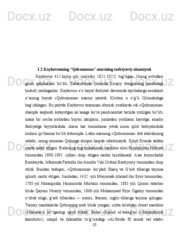 1.2 Kaykovusning “Qobusnoma” asarining tarbiyaviy ahamiyati
Kaykovus   412-hijriy   yili   (milodiy   1021-1022)   tug‘ilgan.   Uning   avlodlari
gilon   qabilasidan   bo‘lib,   Tabaristonda   (hozirda   Kaspiy   dengizining   janubidagi
hudud) yashaganlar. Kaykovus o‘z hayot faoliyati davomida tajribalarga asoslanib
o‘zining   buyuk   «Qobusnoma»   asarini   yaratdi.   Kitobni   u   o‘g‘li   Gilonshohga
bag‘ishlagan. Bu paytda Kaykovus taxminan oltmish yoshlarda edi «Qobusnoma»
sharqda   saqlanib   kelayotgan   an’anaga   ko‘ra   pand-nasihat   tarzida   yozilgan   bo‘lib,
mana   bir   necha   asrlardan   buyon   xalqlarni,   jumladan   yoshlarni   hayotga,   amaliy
faoliyatga   tayyorlashda,   ularni   har   tomonlama   yetuk   inson   qilib   tarbiyalashda
muhim qo‘llanma bo‘lib kelmoqda. Lekin asarning «Qobusnoma» deb atalishining
sababi, uning umuman Qobusga aloqasi haqida eslatilmaydi.   Kitob Eronda sakkiz
marta nashr etilgan.  Bularning eng mukammali mashhur olim Rizoqulixon Hidoyat
tomonidan   1890-1891   -yillari   chop   etilgan   nashri   hisoblanadi.   Asar   keyinchalik
Bombayda, Isfaxonda Fatxulla ibn Amulla Vali Urduni Baxtiyoriy tomonidan chop
etildi.   Bundan   tashqari,   «Qobusnoma»   ko‘plab   Sharq   va   G‘arb   tillariga   tarjima
qilinib, nashr etilgan. Jumladan, 1432 -yili Merjomak Ahmad ibn Ilyos tomonidan,
1705-yil   Hasanposha   Nazmizoda   Murtazo   tomonidan,   1881-yili   Qozon   tatarlari
tilida   Qayum   Nosiriy   tomonidan,   1860-yili   Muhammad   Rizo   Ogahiy   tomonidan
o‘zbek   tiliga,   g‘arb   tillaridan   —   nemis,   fransuz,   ingliz   tillariga   tarjima   qilingan.
Tarixiy manbalarda Qobusning arab tilida yozgan, uchta kitobdan iborat mashhur
«Nomalar»i   bo‘lganligi   qayd   etiladi.   Bular   «Kamol   al-balag‘a»   («Suxandonlik
kamoloti»),   maqol   va   hikmatlar   to‘g‘risidagi   «Al-forida   fil   amsal   val   adab»
19 