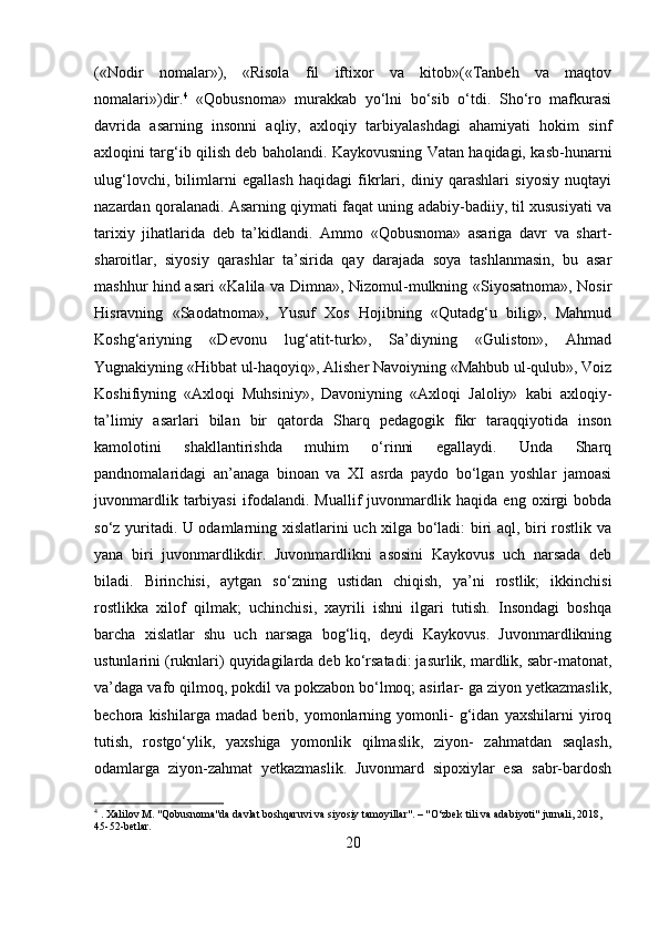 («Nodir   nomalar»),   «Risola   fil   iftixor   va   kitob»(«Tanbeh   va   maqtov
nomalari»)dir. 4
  «Qobusnoma»   murakkab   yo‘lni   bo‘sib   o‘tdi.   Sho‘ro   mafkurasi
davrida   asarning   insonni   aqliy,   axloqiy   tarbiyalashdagi   ahamiyati   hokim   sinf
axloqini targ‘ib qilish deb baholandi. Kaykovusning Vatan haqidagi, kasb-hunarni
ulug‘lovchi,   bilimlarni   egallash   haqidagi   fikrlari,   diniy   qarashlari   siyosiy   nuqtayi
nazardan qoralanadi. Asarning qiymati faqat uning adabiy-badiiy, til xususiyati va
tarixiy   jihatlarida   deb   ta’kidlandi.   Ammo   «Qobusnoma»   asariga   davr   va   shart-
sharoitlar,   siyosiy   qarashlar   ta’sirida   qay   darajada   soya   tashlanmasin,   bu   asar
mashhur hind asari «Kalila va Dimna», Nizomul-mulkning «Siyosatnoma», Nosir
Hisravning   «Saodatnoma»,   Yusuf   Xos   Hojibning   «Qutadg‘u   bilig»,   Mahmud
Koshg‘ariyning   «Devonu   lug‘atit-turk»,   Sa’diyning   «Guliston»,   Ahmad
Yugnakiyning «Hibbat ul-haqoyiq», Alisher Navoiyning «Mahbub ul-qulub», Voiz
Koshifiyning   «Axloqi   Muhsiniy»,   Davoniyning   «Axloqi   Jaloliy»   kabi   axloqiy-
ta’limiy   asarlari   bilan   bir   qatorda   Sharq   pedagogik   fikr   taraqqiyotida   inson
kamolotini   shakllantirishda   muhim   o‘rinni   egallaydi.   Unda   Sharq
pandnomalaridagi   an’anaga   binoan   va   XI   asrda   paydo   bo‘lgan   yoshlar   jamoasi
juvonmardlik   tarbiyasi   ifodalandi.   Muallif   juvonmardlik   haqida   eng   oxirgi   bobda
so‘z yuritadi. U odamlarning xislatlarini uch xilga bo‘ladi: biri aql, biri rostlik va
yana   biri   juvonmardlikdir.   Juvonmardlikni   asosini   Kaykovus   uch   narsada   deb
biladi.   Birinchisi,   aytgan   so‘zning   ustidan   chiqish,   ya’ni   rostlik;   ikkinchisi
rostlikka   xilof   qilmak;   uchinchisi,   xayrili   ishni   ilgari   tutish.   Insondagi   boshqa
barcha   xislatlar   shu   uch   narsaga   bog‘liq,   deydi   Kaykovus.   Juvonmardlikning
ustunlarini (ruknlari) quyidagilarda deb ko‘rsatadi: jasurlik, mardlik, sabr-matonat,
va’daga vafo qilmoq, pokdil va pokzabon bo‘lmoq; asirlar- ga ziyon yetkazmaslik,
bechora   kishilarga   madad   berib,   yomonlarning   yomonli-   g‘idan   yaxshilarni   yiroq
tutish,   rostgo‘ylik,   yaxshiga   yomonlik   qilmaslik,   ziyon-   zahmatdan   saqlash,
odamlarga   ziyon-zahmat   yetkazmaslik.   Juvonmard   sipoxiylar   esa   sabr-bardosh
4
 . Xalilov M. "Qobusnoma"da davlat boshqaruvi va siyosiy tamoyillar". – "O‘zbek tili va adabiyoti" jurnali, 2018, 
45-52-betlar.
20 