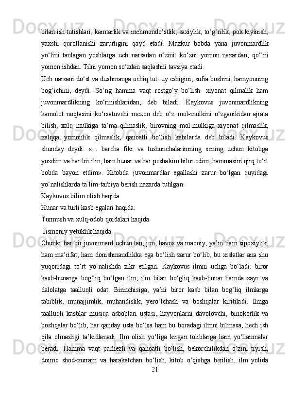 bilan ish tutishlari, kamtarlik va mehmondo‘stlik, saxiylik, to‘g‘rilik, pok kiyinish,
yaxshi   qurollanishi   zarurligini   qayd   etadi.   Mazkur   bobda   yana   juvonmardlik
yo‘lini   tanlagan   yoshlarga   uch   narsadan   o‘zini:   ko‘zni   yomon   nazardan,   qo‘lni
yomon ishdan. Tilni yomon so‘zdan saqlashni tavsiya etadi.
Uch narsani do‘st va dushmanga ochiq tut: uy eshigini, sufra boshini, hamyonning
bog‘ichini,   deydi.   So‘ng   hamma   vaqt   rostgo‘y   bo‘lish.   xiyonat   qilmalik   ham
juvonmardlikning   ko‘rinishlaridan,   deb   biladi.   Kaykovus   juvonmardlikning
kamolot   nuqtasini   ko‘rsatuvchi   mezon   deb   o‘z   mol-mulkini   o‘zganikidan   ajrata
bilish,   xalq   mulkiga   ta’ma   qilmaslik,   birovning   mol-mulkiga   xiyonat   qilmaslik,
xalqqa   yomonlik   qilmaslik,   qanoatli   bo‘lish   kabilarda   deb   biladi.   Kaykovus
shunday   deydi:   «...   barcha   fikr   va   tushunchalarimning   sening   uchun   kitobga
yozdim va har bir ilm, ham hunar va har peshakim bilur edim, hammasini qirq to‘rt
bobda   bayon   etdim».   Kitobda   juvonmardlar   egallashi   zarur   bo‘lgan   quyidagi
yo‘nalishlarda ta’lim-tarbiya berish nazarda tutilgan:
Kaykovus bilim olish haqida.
Hunar va turli kasb egalari haqida. 
Turmush va xulq-odob qoidalari haqida.
  Jismoniy yetuklik haqida.
Chunki har bir juvonmard uchun tan, jon, havos va maoniy, ya’ni ham sipoxiylik,
ham ma’rifat, ham donishmandlikka ega bo‘lish zarur bo‘lib, bu xislatlar ana shu
yuqoridagi   to‘rt   yo‘nalishda   zikr   etilgan.   Kaykovus   ilmni   uchga   bo‘ladi:   biror
kasb-hunarga   bog‘liq   bo‘lgan   ilm;   ilm   bilan   bo‘gliq   kasb-hunar   hamda   xayr   va
dalolatga   taalluqli   odat.   Birinchisiga,   ya’ni   biror   kasb   bilan   bog‘liq   ilmlarga
tabiblik,   munajjimlik,   muhandislik,   yero‘lchash   va   boshqalar   kiritiladi.   Ilmga
taalluqli   kasblar   musiqa   asboblari   ustasi,   hayvonlarni   davolovchi,   binokorlik   va
boshqalar bo‘lib, har qanday usta bo‘lsa ham bu boradagi ilmni bilmasa, hech ish
qila   olmasligi   ta’kidlanadi.   Ilm   olish   yo‘liga   kirgan   toliblarga   ham   yo‘llanmalar
beradi:   Hamma   vaqt   parhezli   va   qanoatli   bo‘lish,   bekorchilikdan   o‘zini   tiyish,
doimo   shod-xurram   va   harakatchan   bo‘lish,   kitob   o‘qishga   berilish,   ilm   yolida
21 
