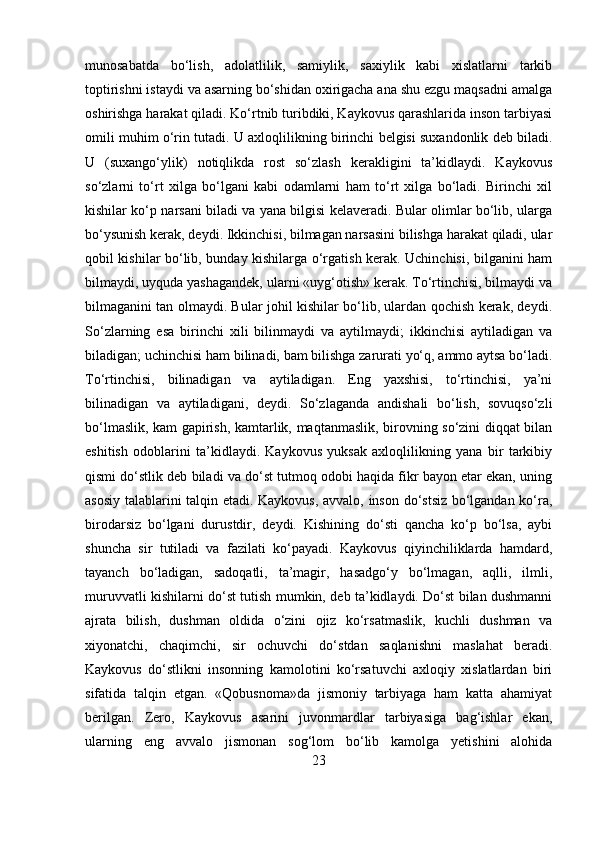 munosabatda   bo‘lish,   adolatlilik,   samiylik,   saxiylik   kabi   xislatlarni   tarkib
toptirishni istaydi va asarning bo‘shidan oxirigacha ana shu ezgu maqsadni amalga
oshirishga harakat qiladi. Ko‘rtnib turibdiki, Kaykovus qarashlarida inson tarbiyasi
omili muhim o‘rin tutadi.  U axloqlilikning birinchi belgisi suxandonlik deb biladi.
U   (suxango‘ylik)   notiqlikda   rost   so‘zlash   kerakligini   ta’kidlaydi.   Kaykovus
so‘zlarni   to‘rt   xilga   bo‘lgani   kabi   odamlarni   ham   to‘rt   xilga   bo‘ladi.   Birinchi   xil
kishilar ko‘p narsani biladi va yana bilgisi kelaveradi. Bular olimlar bo‘lib, ularga
bo‘ysunish kerak, deydi. Ikkinchisi, bilmagan narsasini bilishga harakat qiladi, ular
qobil kishilar bo‘lib, bunday kishilarga o‘rgatish kerak. Uchinchisi, bilganini ham
bilmaydi, uyquda yashagandek, ularni «uyg‘otish» kerak. To‘rtinchisi, bilmaydi va
bilmaganini tan olmaydi. Bular johil kishilar bo‘lib, ulardan qochish kerak, deydi.
So‘zlarning   esa   birinchi   xili   bilinmaydi   va   aytilmaydi;   ikkinchisi   aytiladigan   va
biladigan; uchinchisi ham bilinadi, bam bilishga zarurati yo‘q, ammo aytsa bo‘ladi.
To‘rtinchisi,   bilinadigan   va   aytiladigan.   Eng   yaxshisi,   to‘rtinchisi,   ya’ni
bilinadigan   va   aytiladigani,   deydi.   So‘zlaganda   andishali   bo‘lish,   sovuqso‘zli
bo‘lmaslik, kam gapirish, kamtarlik, maqtanmaslik, birovning so‘zini diqqat bilan
eshitish   odoblarini   ta’kidlaydi.   Kaykovus   yuksak   axloqlilikning   yana   bir   tarkibiy
qismi do‘stlik deb biladi va do‘st tutmoq odobi haqida fikr bayon etar ekan, uning
asosiy talablarini talqin etadi. Kaykovus, avvalo, inson do‘stsiz bo‘lgandan ko‘ra,
birodarsiz   bo‘lgani   durustdir,   deydi.   Kishining   do‘sti   qancha   ko‘p   bo‘lsa,   aybi
shuncha   sir   tutiladi   va   fazilati   ko‘payadi.   Kaykovus   qiyinchiliklarda   hamdard,
tayanch   bo‘ladigan,   sadoqatli,   ta’magir,   hasadgo‘y   bo‘lmagan,   aqlli,   ilmli,
muruvvatli kishilarni do‘st tutish mumkin, deb ta’kidlaydi. Do‘st bilan dushmanni
ajrata   bilish,   dushman   oldida   o‘zini   ojiz   ko‘rsatmaslik,   kuchli   dushman   va
xiyonatchi,   chaqimchi,   sir   ochuvchi   do‘stdan   saqlanishni   maslahat   beradi.
Kaykovus   do‘stlikni   insonning   kamolotini   ko‘rsatuvchi   axloqiy   xislatlardan   biri
sifatida   talqin   etgan.   «Qobusnoma»da   jismoniy   tarbiyaga   ham   katta   ahamiyat
berilgan.   Zero,   Kaykovus   asarini   juvonmardlar   tarbiyasiga   bag‘ishlar   ekan,
ularning   eng   avvalo   jismonan   sog‘lom   bo‘lib   kamolga   yetishini   alohida
23 